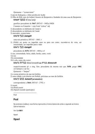 Quenaana = “comerciante”
1) pai de Zedequias, o falso profeta de Acabe
2) filho de Bilã, neto de Jediael, bisneto de Benjamim e fundador de uma casa de Benjamim
03669 ‫כנעני‬ K ̂ena ̀aniy
gentílico procedente de 3667; DITAT - 1002a,1002b
Cananeu ou Cananéia = veja Caná “zeloso” adj
1) descendente ou habitante de Canaã n
2) descendente ou habitante de Canaã
3) mercador, comerciante
03670 ‫כנף‬ kanaph
uma raiz primitiva; DITAT - 1003; v
1) (Nifal) ser posto ou impelido num ou para um canto, esconder-se de vista, ser
encurralado, ser impelido para o lado
03671 ‫כנף‬ kanaph
procedente de 3670; DITAT - 1003a; n f
1) asa, extremidade, beira, alado, borda, canto, veste
1a) asa
1b) extremidade
1b1) orla, canto (da veste)
03672 ‫כנרות‬ Kinn ̂erowth ou ‫כנרת‬ Kinnereth
respectivamente pl. e sing. fem. procedente da mesma raiz que 3658, grego 1082
γεννησαρετ; n pr loc
Quinerete = “harpas”
1) o nome primitivo do mar da Galiléia
2) uma cidade e um distrito em Naftali, próximos ao mar da Galiléia
03673 ‫כנש‬ kanash (aramaico)
correspondente a 3664; DITAT - 2792; v
1) reunir
1a) (Peal) reunir
1b) (Itpael) reunido (particípio)
Peal
Peal
No aramaico (caldeu), essa forma representa o tronco básico do verbo e equivale ao tronco
Qal no hebraico.
Ver Qal 8851
Itpael
Itpael
 