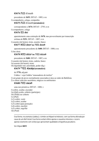 03674 ‫כנת‬ k ̂enath
procedente de 3655; DITAT - 1005; n m
1) companheiro, colega, companhia
03675 ‫כנת‬ k ̂enath (aramaico)
correspondente a 3674; DITAT - 2793; n m
1) companheiro, colega
03676 ‫כס‬ kec
aparentemente uma contração de 3678, mas provavelmente por transcrição
errônea de 5251; DITAT - 1007; n m
1) assento (de honra), trono, assento, banco
03677 ‫כסא‬ kece’ ou ‫כסה‬ keceh
aparentemente procedente de 3680; DITAT - 1006; n m
1) lua cheia
03678 ‫כסא‬ kicce’ ou ‫כסה‬ kicceh
procedente de 3680; DITAT - 1007; n m
1) assento (de honra), trono, cadeira, banco
1a) assento (de honra), trono
1b) dignidade real, autoridade, poder (fig.)
03679 ‫כסדי‬ Kacday (aramaico)
de 3778; adj patr
Caldeu = veja Caldéia “amassadores de torrões”
1) um grupo de povos normalmente associadoa à área ao redor da Babilônia
2) a classe culta dos sacerdotes, mágicos ou astrônomos
03680 ‫כסה‬ kacah
uma raiz primitiva; DITAT - 1008; v
1) cobrir, ocultar, esconder
1a) (Qal) oculto, coberto (particípio)
1b) (Nifal) ser coberto
1c) (Piel)
1c1) cobrir, vestir
1c2) cobrir, ocultar
1c3) cobrir (para proteção)
1c4) cobrir, encobrir
1c5) cobrir, engolfar
1d) (Pual)
Essa forma, no aramaico (caldeu), é similar ao Hitpael no hebraico, com sua forma alterada por
causa de um Alef inicial. Essa forma verbal reflete apenas o causativo intensivo, e ocorre
apenas raramente com verbos que apresentam qualidades ortográficas peculiares.
Ver Hitpael 8819
 