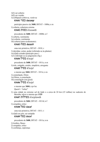 1d1) ser coberto
1d2) ser vestido
1e) (Hitpael) cobrir-se, vestir-se
03681 ‫כסוי‬ kacuwy
particípio passivo de 3680; DITAT - 1008a; n m
1) coberta, cobertura externa
03682 ‫כסות‬ k ̂ecuwth
procedente de 3680; DITAT - 1008b; n f
1) coberta, vestimenta
1a) coberta, vestimenta
1b) coberta (para ocultamento)
03683 ‫כסח‬ kacach
uma raiz primitiva; DITAT - 1010; v
1) derrubar, cortar, podar (referindo-se às plantas)
1a) (Qal) cortado (particípio pass.)
1a1) referindo-se ao julgamento (fig.)
03684 ‫כסיל‬ k ̂eciyl
procedente de 3688; DITAT - 1011c; n m
1) tolo, estúpido, estulto, simplório, arrogante
03685 ‫כסיל‬ K ̂eciyl
o mesmo que 3684; DITAT - 1011e; n m
1) constelação, Órion
1a) Órion, a constelação
1b) constelação (em geral)
03686 ‫כסיל‬ K ̂eciyl
o mesmo que 3684; n pr loc
Quesil = “tolice”
1) uma cidade no extremo sul de Judá e a cerca de 24 km (15 milhas) no sudoeste de
Berseba; talvez a mesma que 1329
03687 ‫כסילות‬ k ̂eciyluwth
procedente de 3684; DITAT - 1011d; n f
1) estupidez, tolice
03688 ‫כסל‬ kacal
uma raiz primitiva; DITAT - 1011; v
1) (Qal) ser tolo, ser estúpido
03689 ‫כסל‬ kecel
procedente de 3688; DITAT - 1011a; n m
1) lombos, flanco
2) estupidez, tolice
3) confiança, esperança
 
