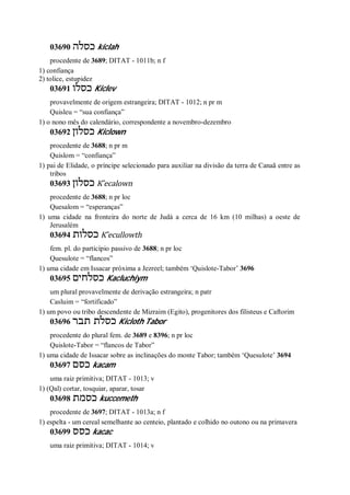 03690 ‫כסלה‬ kiclah
procedente de 3689; DITAT - 1011b; n f
1) confiança
2) tolice, estupidez
03691 ‫כסלו‬ Kiclev
provavelmente de origem estrangeira; DITAT - 1012; n pr m
Quisleu = “sua confiança”
1) o nono mês do calendário, correspondente a novembro-dezembro
03692 ‫כסלון‬ Kiclown
procedente de 3688; n pr m
Quislom = “confiança”
1) pai de Elidade, o príncipe selecionado para auxiliar na divisão da terra de Canaã entre as
tribos
03693 ‫כסלון‬ K ̂ecalown
procedente de 3688; n pr loc
Quesalom = “esperanças”
1) uma cidade na fronteira do norte de Judá a cerca de 16 km (10 milhas) a oeste de
Jerusalém
03694 ‫כסלות‬ K ̂ecullowth
fem. pl. do particípio passivo de 3688; n pr loc
Quesulote = “flancos”
1) uma cidade em Issacar próxima a Jezreel; também ‘Quislote-Tabor’ 3696
03695 ‫כסלחים‬ Kacluchiym
um plural provavelmente de derivação estrangeira; n patr
Casluim = “fortificado”
1) um povo ou tribo descendente de Mizraim (Egito), progenitores dos filisteus e Caftorim
03696 ‫תבר‬ ‫כסלת‬ Kicloth Tabor
procedente do plural fem. de 3689 e 8396; n pr loc
Quislote-Tabor = “flancos de Tabor”
1) uma cidade de Issacar sobre as inclinações do monte Tabor; também ‘Quesulote’ 3694
03697 ‫כסם‬ kacam
uma raiz primitiva; DITAT - 1013; v
1) (Qal) cortar, tosquiar, aparar, tosar
03698 ‫כסמת‬ kuccemeth
procedente de 3697; DITAT - 1013a; n f
1) espelta - um cereal semelhante ao centeio, plantado e colhido no outono ou na primavera
03699 ‫כסס‬ kacac
uma raiz primitiva; DITAT - 1014; v
 