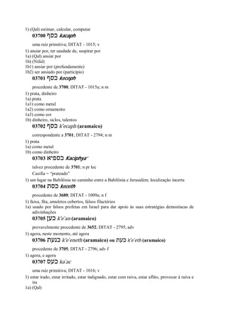 1) (Qal) estimar, calcular, computar
03700 ‫כסף‬ kacaph
uma raiz primitiva; DITAT - 1015; v
1) ansiar por, ter saudade de, suspirar por
1a) (Qal) ansiar por
1b) (Nifal)
1b1) ansiar por (profundamente)
1b2) ser ansiado por (particípio)
03701 ‫כסף‬ keceph
procedente de 3700; DITAT - 1015a; n m
1) prata, dinheiro
1a) prata
1a1) como metal
1a2) como ornamento
1a3) como cor
1b) dinheiro, siclos, talentos
03702 ‫כסף‬ k ̂ecaph (aramaico)
correspondente a 3701; DITAT - 2794; n m
1) prata
1a) como metal
1b) como dinheiro
03703 ‫כספיא‬ Kaciphya’
talvez procedente de 3701; n pr loc
Casifia = “prateado”
1) um lugar na Babilônia no caminho entre a Babilônia e Jerusalém; localização incerta
03704 ‫כסת‬ keceth
procedente de 3680; DITAT - 1009a; n f
1) faixa, fita, amuletos cobertos, falsos filactérios
1a) usado por falsos profetas em Israel para dar apoio às suas estratégias demoníacas de
adivinhações
03705 ‫כען‬ k ̂e ̀an (aramaico)
provavelmente procedente de 3652; DITAT - 2795; adv
1) agora, neste momento, até agora
03706 ‫כנעת‬ k ̂e ̀eneth (aramaico) ou ‫כעת‬ k ̂e ̀eth (aramaico)
procedente de 3705; DITAT - 2796; adv f
1) agora, e agora
03707 ‫כעס‬ ka ̀ac
uma raiz primitiva; DITAT - 1016; v
1) estar irado, estar irritado, estar indignado, estar com raiva, estar aflito, provocar à raiva e
ira
1a) (Qal)
 