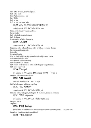 1a1) estar irritado, estar indignado
1a2) estar irado
1b) (Piel) provocar à ira
1c) (Hifil)
1c1) irritar
1c2) irritar, provocar a ira
03708 ‫כעס‬ ka ̀ac ou (em Jó) ‫כעשׂ‬ ka ̀as
procedente de 3707; DITAT - 1016a; n m
1) ira, irritação, provocação, aflição
1a) irritação
1a1) referindo-se aos homens
1a2) de Deus
1b) irritação, aflição, frustração
03709 ‫כף‬ kaph
procedente de 3721; DITAT - 1022a; n f
1) palma, mão, sola, palma da mão, cavidade ou palma da mão
1a) palma, palma da mão
1b) poder
1c) sola (do pé)
1d) cavidade, objetos, objetos dobráveis, objetos curvados
1d1) articulação da coxa
1d2) panela, vaso (côncavo)
1d3) cavidade (da funda)
1d4) ramos no formato de mãos ou folhagem (de palmeiras)
1d5) cabos (curvos)
03710 ‫כף‬ keph
procedente de 3721, grego 2786 κηφας; DITAT - 1017; n m
1) rocha, cavidade duma rocha
03711 ‫כפה‬ kaphah
uma raiz primitiva; DITAT - 1018; v
1) (Qal) abrandar, subjugar, pacificar
03712 ‫כפה‬ kippah
procedente de 3709; DITAT - 1022b; n f
1) ramo, folha, folhagem, folhagem de palmeira, ramo de palmeira
03713 ‫כפור‬ k ̂ephowr
procedente de 3722; DITAT - 1026a,1026b; n m
1) tigela, bacia
2) geada
03714 ‫כפיס‬ kaphiyc
procedente de uma raiz não utilizada significando conectar; DITAT - 1021a; n m
1) caibro, viga (significado duvidoso)
03715 ‫כפיר‬ k ̂ephiyr
 