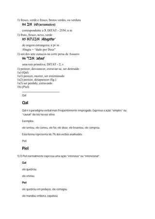 1) fresco, verde e fresco, brotos verdes, ou verdura
04 ‫אב‬ ’eb (aramaico)
correspondente a 3; DITAT - 2554; n m
1) fruto, fresco, novo, verde
05 ‫אבגתא‬ ’Abagtha’
de origem estrangeira; n pr m
Abagta = “dado por Deus”
1) um dos sete eunucos na corte persa de Assuero
06 ‫אבד‬ ’abad
uma raiz primitiva; DITAT - 2; v
1) perecer, desvanecer, extraviar-se, ser destruído
1a) (Qal)
1a1) perecer, morrer, ser exterminado
1a2) perecer, desaparecer (fig.)
1a3) ser perdido, extraviado
1b) (Piel)
Qal
Qal
Qal é o paradigma verbal mais freqüentemente empregado. Expressa a ação “simples” ou
“causal” da raiz na voz ativa.
Exemplos:
ele sentou, ele comeu, ele foi, ele disse, ele levantou, ele comprou
Esta forma representa 66.7% dos verbos analisados.
Piel
Piel
1) O Piel normalmente expressa uma ação “intensiva” ou “intencional”.
Qal
ele quebrou
ele enviou
Piel
ele quebrou em pedaços, ele esmagou
ele mandou embora, expulsou
 