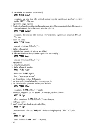 1d) encantador, necromante (substantivo)
0329 ‫אטת‬ ’atad
procedente de uma raiz não utilizada provavelmente significando perfurar ou fazer
rápido; DITAT - 71a; n m
1) espinheiro, sarça, espinho
2) Atade, significando espinho, também chamada Abel-Mizraim e depois Bete-Hogla estava
localizada a oeste do Jordão, entre o Jordão e Jericó
0330 ‫אטון‬ ’etuwn
procedente de uma raiz não utilizada (provavelmente significando amarrar); DITAT -
73b; n m
1) linho, fio, linha
0331 ‫אטם‬ ’atam
uma raiz primitiva; DITAT - 73; v
1) fechar, calar, cerrar
1a) (Qal) fechar, tapar (referindo-se aos lábios)
1b) (Hifil) referindo-se aos perversos tapando os ouvidos (fig.)
0332 ‫אטר‬ ’atar
uma raiz primitiva; DITAT - 74; v
1) (Qal) fechar
1a) calar, fechar, amarrar
1b) fechar a boca de alguém
0333 ‫אטר‬ ’Ater
procedente de 332; n pr m
Ater = “aquele que segura”
1) um descendente exilado de Ezequias
2) um porteiro levita exilado (talvez o mesmo que 1)
3) um chefe israelita que selou a aliança de Neemias
0334 ‫אטר‬ ’itter
procedente de 332; DITAT - 74a; adj
1) amarrado, impedido (na sua direita, i.e. canhoto), fechado, calado
0335 ‫אי‬ ’ay
talvez procedente de 370; DITAT - 75; adv. interrog
1) onde?, de onde?
2) qual?, como? (prefixado a outro advérbio)
0336 ‫אי‬ ’iy
provavelmente idêntico a 335 (com a idéia de uma pergunta); DITAT - 77; adv
1) não
0337 ‫אי‬ ’iy
forma contrata de 188; DITAT - 76; interj
1) ai!
 