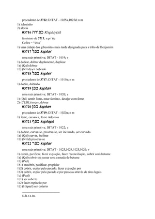 procedente de 3722; DITAT - 1025a,1025d; n m
1) leãozinho
2) aldeia
03716 ‫כפירה‬ K ̂ephiyrah
feminino de 3715; n pr loc
Cefira = “leoa”
1) uma cidade dos gibeonitas mais tarde designada para a tribo de Benjamim
03717 ‫כפל‬ kaphal
uma raiz primitiva; DITAT - 1019; v
1) dobrar, dobrar duplamente, duplicar
1a) (Qal) dobrar
1b) (Nifal) ser dobrado
03718 ‫כפל‬ kephel
procedente de 3717; DITAT - 1019a; n m
1) dobro, dobrado
03719 ‫כפן‬ kaphan
uma raiz primitiva; DITAT - 1020; v
1) (Qal) sentir fome, estar faminto, desejar com fome
2) (CLBL) torcer, dobrar
03720 ‫כפן‬ kaphan
procedente de 3719; DITAT - 1020a; n m
1) fome, escassez, fome dolorosa
03721 ‫כפף‬ kaphaph
uma raiz primitiva; DITAT - 1022; v
1) dobrar, curvar-se, prostrar-se, ser inclinado, ser curvado
1a) (Qal) curvar, inclinar
1b) (Nifal) prostrar-se
03722 ‫כפר‬ kaphar
uma raiz primitiva; DITAT - 1023,1024,1025,1026; v
1) cobrir, purificar, fazer expiação, fazer reconciliação, cobrir com betume
1a) (Qal) cobrir ou passar uma camada de betume
1b) (Piel)
1b1) encobrir, pacificar, propiciar
1b2) cobrir, expiar pelo pecado, fazer expiação por
1b3) cobrir, expiar pelo pecado e por pessoas através de ritos legais
1c) (Pual)
1c1) ser coberto
1c2) fazer expiação por
1d) (Hitpael) ser coberto
CLBL CLBL
 