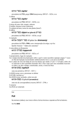 03723 ‫כפר‬ kaphar
procedente de 3722, grego 2584 Καπερναουμ; DITAT - 1025c; n m
1) aldeia
03724 ‫כפר‬ kopher
procedente de 3722; DITAT - 1025b; n m
1) preço de uma vida, resgate, suborno
2) asfalto, betume (como cobertura)
3) a planta da hena, nome de uma planta (hena?)
4) aldeia
03725 ‫כפר‬ kippur ou (plural) ‫כפרים‬
procedente de 3722; DITAT - 1023b; n m pl
1) expiação
03726 ‫העמני‬ ‫כפר‬ K ̂ephar ha- ̀Ammowniy
procedente de 3723 e 5984, com a interposição do artigo; n pr loc
Quefar-Amonai = “aldeia dos amonitas”
1) uma aldeia em Benjamim
03727 ‫כפרת‬ kapporeth
procedente de 3722; DITAT - 1023c; n f
1) propiciatório, lugar de expiação
1a) a tampa dourada da propiciação sobre a qual o sumo-sacerdote aspergia sangue 7 vezes
no Dia da Expiação reconciliando simbolicamente Javé e o seu povo escolhido
1a1) a placa de ouro da tampa da arca da aliança que media 2.5 por 1.5 côvados; sobre ela
se achavam os dois querubins dourados face a face cujas suas asas estendidas tocavam-
se sobre e no alto a tampa, constituindo, assim, o trono de Deus
03728 ‫כפש‬ kaphash
uma raiz primitiva; DITAT - 1027; v
1) (Hifil) tornar curvo, pressionar ou dobrar
2) (CLBL) inclinar-se
2a) (Hifil) tornar inclinado, calcar aos pés
03729 ‫כפת‬ k ̂ephath (aramaico)
uma raiz de correspondência incerta; DITAT - 2798; v
1) amarrar
1a) (Peil) ser amarrado
Peil
Peil
No aramaico (caldeu), esse tronco reflete a forma intensiva e equivale ao Piel no hebraico.
Ver Piel 8840
 