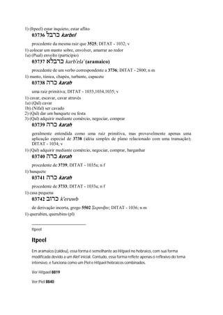 1) (Itpeel) estar inquieto, estar aflito
03736 ‫כ‬‫רבל‬ karbel
procedente da mesma raiz que 3525; DITAT - 1032; v
1) colocar um manto sobre, envolver, amarrar ao redor
1a) (Pual) envolto (particípio)
03737 ‫כרבלא‬ karb ̂ela ̀ (aramaico)
procedente de um verbo correspondente a 3736; DITAT - 2800; n m
1) manto, túnica, chapéu, turbante, capacete
03738 ‫כרה‬ karah
uma raiz primitiva; DITAT - 1033,1034,1035; v
1) cavar, escavar, cavar através
1a) (Qal) cavar
1b) (Nifal) ser cavado
2) (Qal) dar um banquete ou festa
3) (Qal) adquirir mediante comércio, negociar, comprar
03739 ‫כרה‬ karah
geralmente entendida como uma raiz primitiva, mas provavelmente apenas uma
aplicação especial de 3738 (idéia simples de plano relacionado com uma transação);
DITAT - 1034; v
1) (Qal) adquirir mediante comércio, negociar, comprar, barganhar
03740 ‫כרה‬ kerah
procedente de 3739; DITAT - 1035a; n f
1) banquete
03741 ‫כרה‬ karah
procedente de 3733; DITAT - 1033a; n f
1) casa pequena
03742 ‫כרוב‬ k ̂eruwb
de derivação incerta, grego 5502 Ξερουβιν; DITAT - 1036; n m
1) querubim, querubins (pl)
Itpeel
Itpeel
Em aramaico (caldeu), essa forma é semelhante ao Hitpael no hebraico, com sua forma
modificada devido a um Alef inicial. Contudo, essa forma reflete apenas o reflexivo do tema
intensivo, e funciona como um Piel e Hitpael hebraicos combinados.
Ver Hitpael 8819
Ver Piel 8840
 