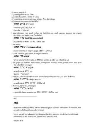 1a) um ser angelical
1a1) como guardiões do Éden
1a2) como ladeando o trono de Deus
1a3) como uma imagem pairando sobre a Arca da Aliança
1a4) como a carruagem de Javé (fig.)
03743 ‫כרוב‬ K ̂eruwb
o mesmo que 3742; n pr loc
Querube = “bênção”
1) aparentemente um local exílico na Babilônia do qual algumas pessoas de origem
duvidosa retornaram com Zorobabel
03744 ‫כרוז‬ karowz (aramaico)
procedente de 3745; DITAT - 2802; n m
1) um arauto
03745 ‫כרז‬ k ̂eraz (aramaico)
provavelmente de origem grega; DITAT - 2801; v
1) (Afel) anunciar, proclamar, fazer proclamação
03746 ‫כרי‬ kariy
talvez um plural abreviado de 3733 no sentido de líder (do rebanho); adj
1) um grupo de soldados mercenários estrangeiros atuando como guarda-costas para o rei
Davi; também verdugos
03747 ‫כ‬‫רית‬ K ̂eriyth
procedente de 3772; n pr
Querite = “cortante”
1) o ribeiro junto ao qual Elias ficou escondido durante uma seca; ao leste do Jordão
03748 ‫כריתות‬ k ̂eriythuwth
procedente de 3772; DITAT - 1048a; n f
1) divórcio, demissão, separação
03749 ‫כרכב‬ karkob
expandido da mesma raiz que 3522; DITAT - 1038a; n m
Afel
Afel
No aramaico bíblico (caldeu), o Afel é uma conjugação causativa como o Hifil no hebraico, mas
com a letra Alef substituída pelo He inicial.
Exceto por outras mudanças ortográficas que também ocorrem, o verbo funciona de modo
semelhante ao Hifil no hebraico, expressando ação causativa.
Ver Hifil 8818
 
