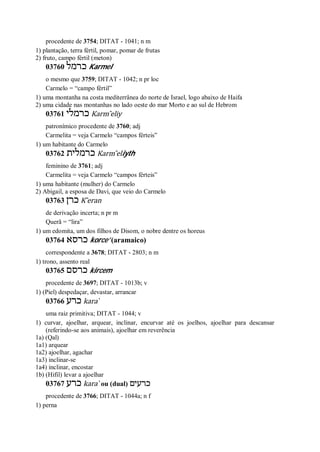 procedente de 3754; DITAT - 1041; n m
1) plantação, terra fértil, pomar, pomar de frutas
2) fruto, campo fértil (meton)
03760 ‫כרמל‬ Karmel
o mesmo que 3759; DITAT - 1042; n pr loc
Carmelo = “campo fértil”
1) uma montanha na costa mediterrânea do norte de Israel, logo abaixo de Haifa
2) uma cidade nas montanhas no lado oeste do mar Morto e ao sul de Hebrom
03761 ‫כרמלי‬ Karm ̂eliy
patronímico procedente de 3760; adj
Carmelita = veja Carmelo “campos férteis”
1) um habitante do Carmelo
03762 ‫כרמלית‬ Karm ̂eliyth
feminino de 3761; adj
Carmelita = veja Carmelo “campos férteis”
1) uma habitante (mulher) do Carmelo
2) Abigail, a esposa de Davi, que veio do Carmelo
03763 ‫כרן‬ K ̂eran
de derivação incerta; n pr m
Querã = “lira”
1) um edomita, um dos filhos de Disom, o nobre dentre os horeus
03764 ‫כרסא‬ korce’ (aramaico)
correspondente a 3678; DITAT - 2803; n m
1) trono, assento real
03765 ‫כרסם‬ kircem
procedente de 3697; DITAT - 1013b; v
1) (Piel) despedaçar, devastar, arrancar
03766 ‫כרע‬ kara ̀
uma raiz primitiva; DITAT - 1044; v
1) curvar, ajoelhar, arquear, inclinar, encurvar até os joelhos, ajoelhar para descansar
(referindo-se aos animais), ajoelhar em reverência
1a) (Qal)
1a1) arquear
1a2) ajoelhar, agachar
1a3) inclinar-se
1a4) inclinar, encostar
1b) (Hifil) levar a ajoelhar
03767 ‫כרע‬ kara ̀ ou (dual) ‫כרעים‬
procedente de 3766; DITAT - 1044a; n f
1) perna
 