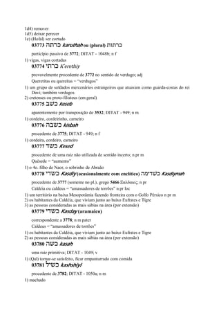 1d4) remover
1d5) deixar perecer
1e) (Hofal) ser cortado
03773 ‫כרתה‬ karuthah ou (plural) ‫כרתות‬
particípio passivo de 3772; DITAT - 1048b; n f
1) vigas, vigas cortadas
03774 ‫כרתי‬ K ̂erethiy
provavelmente procedente de 3772 no sentido de verdugo; adj
Queretitas ou quereítas = “verdugos”
1) um grupo de soldados mercenários estrangeiros que atuavam como guarda-costas do rei
Davi; também verdugos
2) cretenses ou proto-filisteus (em geral)
03775 ‫כשב‬ keseb
aparentemente por transposição de 3532; DITAT - 949; n m
1) cordeiro, cordeirinho, carneiro
03776 ‫כשבה‬ kisbah
procedente de 3775; DITAT - 949; n f
1) cordeira, cordeiro, carneiro
03777 ‫כשד‬ Kesed
procedente de uma raiz não utilizada de sentido incerto; n pr m
Quésede = “aumento”
1) o 4o. filho de Naor, o sobrinho de Abraão
03778 ‫כשדי‬ Kasdiy (ocasionalmente com enclítico) ‫כשׁדימה‬ Kasdiymah
procedente de 3777 (somente no pl.), grego 5466 Ξαλδαιος; n pr
Caldéia ou caldeus = “amassadores de torrões” n pr loc
1) um território na baixa Mesopotâmia fazendo fronteira com o Golfo Pérsico n pr m
2) os habitantes da Caldéia, que viviam junto ao baixo Eufrates e Tigre
3) as pessoas consideradas as mais sábias na área (por extensão)
03779 ‫כשדי‬ Kasday (aramaico)
correspondente a 3778; n m pater
Caldeus = “amassadores de torrões”
1) os habitantes da Caldéia, que viviam junto ao baixo Eufrates e Tigre
2) as pessoas consideradas as mais sábias na área (por extensão)
03780 ‫כשה‬ kasah
uma raiz primitiva; DITAT - 1049; v
1) (Qal) tornar-se satisfeito, ficar empanturrado com comida
03781 ‫כשיל‬ kashshiyl
procedente de 3782; DITAT - 1050a; n m
1) machado
 