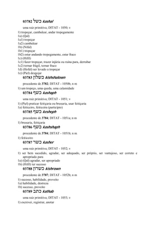 03782 ‫כשל‬ kashal
uma raiz primitiva; DITAT - 1050; v
1) tropeçar, cambalear, andar tropegamente
1a) (Qal)
1a1) tropeçar
1a2) cambalear
1b) (Nifal)
1b1) tropeçar
1b2) estar andando tropegamente, estar fraco
1c) (Hifil)
1c1) fazer tropeçar, trazer injúria ou ruína para, derrubar
1c2) tornar frágil, tornar fraco
1d) (Hofal) ser levado a tropeçar
1e) (Piel) despojar
03783 ‫כשלון‬ kishshalown
procedente de 3782; DITAT - 1050b; n m
1) um tropeço, uma queda, uma calamidade
03784 ‫כשף‬ kashaph
uma raiz primitiva; DITAT - 1051; v
1) (Piel) praticar feitiçaria ou bruxaria, usar feitiçaria
1a) feiticeiro, feiticeira (particípio)
03785 ‫כשף‬ kesheph
procedente de 3784; DITAT - 1051a; n m
1) bruxaria, feitiçaria
03786 ‫כשף‬ kashshaph
procedente de 3784; DITAT - 1051b; n m
1) feiticeiro
03787 ‫כשר‬ kasher
uma raiz primitiva; DITAT - 1052; v
1) ser bem sucedido, agradar, ser adequado, ser próprio, ser vantajoso, ser correto e
apropriado para
1a) (Qal) agradar, ser apropriado
1b) (Hifil) ter sucesso
03788 ‫כשרון‬ kishrown
procedente de 3787; DITAT - 1052b; n m
1) sucesso, habilidade, proveito
1a) habilidade, destreza
1b) sucesso, proveito
03789 ‫כתב‬ kathab
uma raiz primitiva; DITAT - 1053; v
1) escrever, registrar, anotar
 
