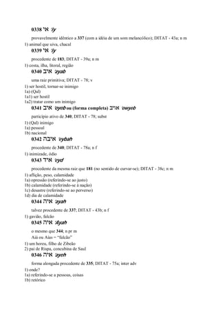 0338 ‫אי‬ ’iy
provavelmente idêntico a 337 (com a idéia de um som melancólico); DITAT - 43a; n m
1) animal que uiva, chacal
0339 ‫אי‬ ’iy
procedente de 183; DITAT - 39a; n m
1) costa, ilha, litoral, região
0340 ‫איב‬ ’ayab
uma raiz primitiva; DITAT - 78; v
1) ser hostil, tornar-se inimigo
1a) (Qal)
1a1) ser hostil
1a2) tratar como um inimigo
0341 ‫איב‬ ’oyeb ou (forma completa) ‫אויב‬ ’owyeb
particípio ativo de 340; DITAT - 78; subst
1) (Qal) inimigo
1a) pessoal
1b) nacional
0342 ‫איבה‬ ’eybah
procedente de 340; DITAT - 78a; n f
1) inimizade, ódio
0343 ‫איד‬ ’eyd
procedente da mesma raiz que 181 (no sentido de curvar-se); DITAT - 38c; n m
1) aflição, peso, calamidade
1a) opressão (referindo-se ao justo)
1b) calamidade (referindo-se à nação)
1c) desastre (referindo-se ao perverso)
1d) dia de calamidade
0344 ‫איה‬ ’ayah
talvez procedente de 337; DITAT - 43b; n f
1) gavião, falcão
0345 ‫איה‬ ’Ayah
o mesmo que 344; n pr m
Aiá ou Aías = “falcão”
1) um horeu, filho de Zibeão
2) pai de Rispa, concubina de Saul
0346 ‫איה‬ ’ayeh
forma alongada procedente de 335; DITAT - 75a; inter adv
1) onde?
1a) referindo-se a pessoas, coisas
1b) retórico
 