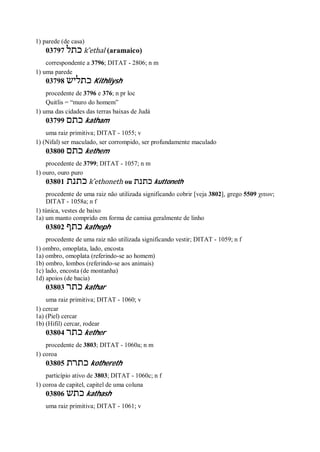 1) parede (de casa)
03797 ‫כתל‬ k ̂ethal (aramaico)
correspondente a 3796; DITAT - 2806; n m
1) uma parede
03798 ‫כתליש‬ Kithliysh
procedente de 3796 e 376; n pr loc
Quitlis = “muro do homem”
1) uma das cidades das terras baixas de Judá
03799 ‫כתם‬ katham
uma raiz primitiva; DITAT - 1055; v
1) (Nifal) ser maculado, ser corrompido, ser profundamente maculado
03800 ‫כתם‬ kethem
procedente de 3799; DITAT - 1057; n m
1) ouro, ouro puro
03801 ‫כתנת‬ k ̂ethoneth ou ‫כתנת‬ kuttoneth
procedente de uma raiz não utilizada significando cobrir [veja 3802], grego 5509 χιτων;
DITAT - 1058a; n f
1) túnica, vestes de baixo
1a) um manto comprido em forma de camisa geralmente de linho
03802 ‫כתף‬ katheph
procedente de uma raiz não utilizada significando vestir; DITAT - 1059; n f
1) ombro, omoplata, lado, encosta
1a) ombro, omoplata (referindo-se ao homem)
1b) ombro, lombos (referindo-se aos animais)
1c) lado, encosta (de montanha)
1d) apoios (de bacia)
03803 ‫כתר‬ kathar
uma raiz primitiva; DITAT - 1060; v
1) cercar
1a) (Piel) cercar
1b) (Hifil) cercar, rodear
03804 ‫כתר‬ kether
procedente de 3803; DITAT - 1060a; n m
1) coroa
03805 ‫כתרת‬ kothereth
particípio ativo de 3803; DITAT - 1060c; n f
1) coroa de capitel, capitel de uma coluna
03806 ‫כתש‬ kathash
uma raiz primitiva; DITAT - 1061; v
 
