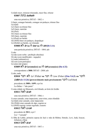 1) (Qal) moer, misturar triturando, moer fino, triturar
03807 ‫כתת‬ kathath
uma raiz primitiva; DITAT - 1062; v
1) bater, esmagar batendo, esmagar em pedaços, triturar fino
1a) (Qal)
1a1) bater ou triturar fino
1a2) bater, martelar
1b) (Piel)
1b1) bater ou triturar fino
1b2) bater, martelar
1c) (Pual) ser batido
1d) (Hifil) bater em pedaços, despedaçar
1e) (Hofal) ser batido, ser triturado
03808 ‫לא‬ lo’ ou ‫לו‬ low’ ou ‫לה‬ loh (Dt 3.11)
uma partícula primitiva; DITAT - 1064; adv
1) não
1a) não (com verbo - proibição absoluta)
1b) não (com modificador - negação)
1c) nada (substantivo)
1d) sem (com particípio)
1e) antes (de tempo)
03809 ‫לא‬ la’ (aramaico) ou ‫לה‬ lah (aramaico) (Dn 4.32)
correspondente a 3808; DITAT - 2808; adv
1) não, nada
03810 ‫דבר‬ ‫לא‬ Lo’ D ̂ebar ou ‫דבר‬ ‫לו‬ Low D ̂ebar (2Sm 9.4,5) ou ‫לדבר‬
Lidbir (Js 13.26) [provavelmente mais precisamente ‫לדבר‬ Lod ̂ebar]
procedente de 3808 e 1699; n pr loc
Lo-Debar = “não pasto”
1) uma cidade em Manassés, em Gileade, ao leste do Jordão
03811 ‫לאה‬ la’ah
uma raiz primitiva; DITAT - 1066; v
1) estar cansado, estar impaciente, estar triste, estar ofendido
1a) (Qal) estar cansado, estar impaciente
1b) (Nifal) estar cansado de algo, esgotar-se
1c) (Hifil) esgotar, tornar esgotado, exausto
03812 ‫לאה‬ Le’ah
procedente de 3811; n pr f
Lia = “cansada”
1) filha de Labão, primeira esposa de Jacó e mãe de Rúben, Simeão, Levi, Judá, Issacar,
Zebulom e Diná
03813 ‫לאט‬ la’at
uma raiz primitiva; DITAT - 1067; v
 
