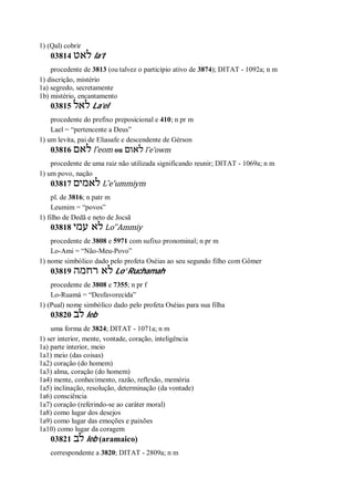 1) (Qal) cobrir
03814 ‫לאט‬ la’t
procedente de 3813 (ou talvez o particípio ativo de 3874); DITAT - 1092a; n m
1) discrição, mistério
1a) segredo, secretamente
1b) mistério, encantamento
03815 ‫לאל‬ La’el
procedente do prefixo preposicional e 410; n pr m
Lael = “pertencente a Deus”
1) um levita, pai de Eliasafe e descendente de Gérson
03816 ‫לאם‬ l ̂eom ou ‫לאום‬ l ̂e’owm
procedente de uma raiz não utilizada significando reunir; DITAT - 1069a; n m
1) um povo, nação
03817 ‫לאמים‬ L ̂e’ummiym
pl. de 3816; n patr m
Leumim = “povos”
1) filho de Dedã e neto de Jocsã
03818 ‫עמי‬ ‫לא‬ Lo’ ̀Ammiy
procedente de 3808 e 5971 com sufixo pronominal; n pr m
Lo-Ami = “Não-Meu-Povo”
1) nome simbólico dado pelo profeta Oséias ao seu segundo filho com Gômer
03819 ‫רחמה‬ ‫לא‬ Lo’ Ruchamah
procedente de 3808 e 7355; n pr f
Lo-Ruamá = “Desfavorecida”
1) (Pual) nome simbólico dado pelo profeta Oséias para sua filha
03820 ‫לב‬ leb
uma forma de 3824; DITAT - 1071a; n m
1) ser interior, mente, vontade, coração, inteligência
1a) parte interior, meio
1a1) meio (das coisas)
1a2) coração (do homem)
1a3) alma, coração (do homem)
1a4) mente, conhecimento, razão, reflexão, memória
1a5) inclinação, resolução, determinação (da vontade)
1a6) consciência
1a7) coração (referindo-se ao caráter moral)
1a8) como lugar dos desejos
1a9) como lugar das emoções e paixões
1a10) como lugar da coragem
03821 ‫לב‬ leb (aramaico)
correspondente a 3820; DITAT - 2809a; n m
 