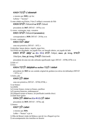 03829 ‫לבונה‬ L ̂ebownah
o mesmo que 3828; n pr loc
Lebona = “incenso”
1) uma cidade em Efraim, 5 km (3 milhas) a noroeste de Siló
03830 ‫לבוש‬ l ̂ebuwsh ou ‫לבשׂ‬ l ̂ebush
procedente de 3847; DITAT - 1075a; n m
1) vestes, vestimenta, traje, vestuário
03831 ‫לבוש‬ l ̂ebuwsh (aramaico)
correspondente a 3830; DITAT - 2810a; n m
1) veste, vestimenta
03832 ‫לבט‬ labat
uma raiz primitiva; DITAT - 1072; v
1) derrubar, lançar abaixo, impelir, jogar fora
1a) (Nifal) ser derrubado, ser jogado fora, ser lançado abaixo, ser jogado de lado
03833 ‫לביא‬ labiy’ ou (Ez 19.2) ‫לביא‬ l ̂ebiya’, masc. pl. irreg. ‫לבאים‬
l ̂eba’iym , fem. pl. irreg. ‫לבאות‬ l ̂eba’owth
procedente de uma raiz não utilizada significando rugir; DITAT - 1070b,1070c n m
1) leão n f
2) leoa
03834 ‫לביבה‬ labiybah ou melhor ‫לבבה‬ l ̂ebibah
procedente de 3823 no seu sentido original de gordura (ou talvez de dobradiço) DITAT
- 1071c; n f
1) bolos, pão
03835 ‫לבן‬ laban
uma raiz primitiva; DITAT - 1074b,1074h; v
1) ser branco
1a) (Hifil)
1a1) tornar branco, tornar-se branco, purificar
1a2) mostrar brancura, embranquecer
1b) (Hitpael) tornar-se branco, ser purificado (sentido ético)
2) (Qal) fazer tijolos
03836 ‫לבן‬ laban ou (Gn 49.12) ‫לבן‬ laben
procedente de 3835; DITAT - 1074a; adj
1) branco
03837 ‫לבן‬ Laban
o mesmo que 3836;
Labão = “branco” n pr m
1) filho de Betuel, irmão de Rebeca e pai de Lia e Raquel n pr loc
2) um acampamento dos israelitas no deserto
 