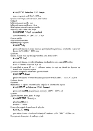 03847 ‫לבש‬ labash ou ‫לבשׂ‬ labesh
uma raiz primitiva; DITAT - 1075; v
1) vestir, usar, trajar, colocar vestes, estar vestido
1a) (Qal)
1a1) vestir, estar vestido, usar
1a2) vestir, estar vestido com (fig.)
1b) (Pual) estar completamente vestido
1c) (Hifil) vestir, ornar com, trajar
03848 ‫לבש‬ l ̂ebash (aramaico)
correspondente a 3847; DITAT - 2810; v
1) estar vestido
1a) (Peal) estar vestido
1b) (Afel) vestir alguém
03849 ‫לג‬ log
procedente de uma raiz não utilizada aparentemente significando aprofundar ou escavar
[como 3537]; DITAT - 1076; n m
1) sextário
1a) uma medida para líquidos equivalente a cerca de meio litro
03850 ‫לד‬ Lod
procedente de uma raiz não utilizada de significado incerto, grego 3069 λυδδα;
Lode = “trabalho excessivo” n pr loc
1) uma cidade a aprox. 17 km (11 milhas) a sudeste de Jope, na planície de Sarom e no
território de Benjamim n pr m
2) líder de uma família de exilados que retornaram
03851 ‫להב‬ lahab
procedente de uma raiz não utilizada significando brilhar; DITAT - 1077,1077a; n m
1) chama, lâmina
1a) chama
1b) referindo-se à ponta reluzente duma lança ou da lâmina duma espada
03852 ‫להבה‬ lehabah ou ‫להבת‬ lahebeth
procedente de 3851, e significando o mesmo; DITAT - 1077b; n f
1) chama
2) ponta de arma, ponta, ponta da lança
03853 ‫להבים‬ L ̂ehabiym
plural de 3851; n m
Leabim = “chamas”
1) uma tribo egípcia descendente de Mizraim
03854 ‫להג‬ lahag
procedente de uma raiz não utilizada significando ser ávido; DITAT - 1078a; n m
1) estudo, ato de estudar, devoção ao estudo
 