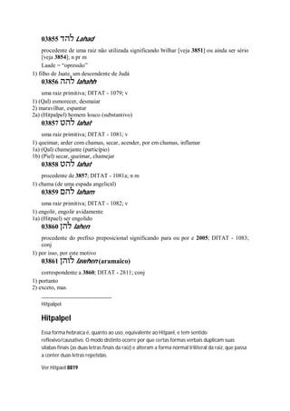 03855 ‫להד‬ Lahad
procedente de uma raiz não utilizada significando brilhar [veja 3851] ou ainda ser sério
[veja 3854]; n pr m
Laade = “opressão”
1) filho de Jaate, um descendente de Judá
03856 ‫להה‬ lahahh
uma raiz primitiva; DITAT - 1079; v
1) (Qal) esmorecer, desmaiar
2) maravilhar, espantar
2a) (Hitpalpel) homem louco (substantivo)
03857 ‫להט‬ lahat
uma raiz primitiva; DITAT - 1081; v
1) queimar, arder com chamas, secar, acender, por em chamas, inflamar
1a) (Qal) chamejante (particípio)
1b) (Piel) secar, queimar, chamejar
03858 ‫להט‬ lahat
procedente de 3857; DITAT - 1081a; n m
1) chama (de uma espada angelical)
03859 ‫להם‬ laham
uma raiz primitiva; DITAT - 1082; v
1) engolir, engolir avidamente
1a) (Hitpael) ser engolido
03860 ‫להן‬ lahen
procedente do prefixo preposicional significando para ou por e 2005; DITAT - 1083;
conj
1) por isso, por este motivo
03861 ‫לוהן‬ lawhen (aramaico)
correspondente a 3860; DITAT - 2811; conj
1) portanto
2) exceto, mas
Hitpalpel
Hitpalpel
Essa forma hebraica é, quanto ao uso, equivalente ao Hitpael, e tem sentido
reflexivo/causativo. O modo distinto ocorre por que certas formas verbais duplicam suas
sílabas finais (as duas letras finais da raiz) e alteram a forma normal triliteral da raiz, que passa
a conter duas letras repetidas.
Ver Hitpael 8819
 