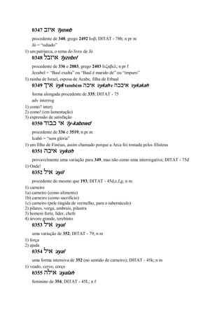0347 ‫איוב‬ ’Iyowb
procedente de 340, grego 2492 Ιωβ; DITAT - 78b; n pr m
Jó = “odiado”
1) um patriarca, o tema do livro de Jó
0348 ‫איזבל‬ ’Iyzebel
procedente de 336 e 2083, grego 2403 Ιεζαβελ; n pr f
Jezabel = “Baal exalta” ou “Baal é marido de” ou “impuro”
1) rainha de Israel, esposa de Acabe, filha de Etbaal
0349 ‫איך‬ ’eyk também ‫איכה‬ ’eykah e ‫איככה‬ ’eykakah
forma alongada procedente de 335; DITAT - 75
adv interrog
1) como? interj
2) como! (em lamentação)
3) expressão de satisfação
0350 ‫כבוד‬ ‫אי‬ ’Iy-kabowd
procedente de 336 e 3519; n pr m
Icabô = “sem glória”
1) um filho de Finéias, assim chamado porque a Arca foi tomada pelos filisteus
0351 ‫איכה‬ ’eykoh
provavelmente uma variação para 349, mas não como uma interrogativa; DITAT - 75d
1) Onde!
0352 ‫איל‬ ’ayil
procedente do mesmo que 193; DITAT - 45d,e,f,g; n m
1) carneiro
1a) carneiro (como alimento)
1b) carneiro (como sacrifício)
1c) carneiro (pele tingida de vermelho, para o tabernáculo)
2) pilares, verga, umbrais, pilastra
3) homem forte, líder, chefe
4) árvore grande, terebinto
0353 ‫איל‬ ’eyal
uma variação de 352; DITAT - 79; n m
1) força
2) ajuda
0354 ‫איל‬ ’ayal
uma forma intensiva de 352 (no sentido de carneiro); DITAT - 45k; n m
1) veado, cervo, corço
0355 ‫אילה‬ ’ayalah
feminino de 354; DITAT - 45L; n f
 