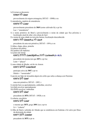 1c2) tornar-se desonesto
03869 ‫לוז‬ luwz
provavelmente de origem estrangeira; DITAT - 1090b; n m
1) amendoeira, madeira de amendoeira
03870 ‫לוז‬ Luwz
provavelmente procedente de 3869 (como cultivado lá); n pr loc
Luz = “amendoeira”
1) o nome primitivo de Betel e provavelmente o nome da cidade que fica próxima à
localização atual do altar e da coluna de Jacó
2) o nome de uma cidade na terra dos heteus; localização desconhecida
03871 ‫לוח‬ luwach ou ‫לח‬ luach
procedente de uma raiz primitiva; DITAT - 1091a; n m
1) tábua, chapa, placa, prancha
1a) placas (de pedra)
1b) quadros (de madeira)
1c) prato (de metal)
03872 ‫לוחית‬ Luwchiyth ou ‫לחות‬ Luchowth (Jr 48.5)
procedente da mesma raiz que 3871; n pr loc
Luíte = “placas”
1) uma cidade de Moabe, sul do rio Arnom
03873 ‫לוחש‬ Lowchesh
particípio ativo de 3907; n pr m
Haloés = “sussurrador”
1) pai de um líder de Jerusalém depois do exílio que selou a aliança com Neemias
03874 ‫לוט‬ luwt
uma raiz primitiva; DITAT - 1092; v
1) enrolar bem ou apertadamente, embrulhar, envolver
1a) (Qal) envolver apertadamente
1b) (Hifil) envolver, embrulhar
03875 ‫לוט‬ lowt
procedente de 3874; DITAT - 1092b; n m
1) coberta, envoltório
03876 ‫לוט‬ Lowt
o mesmo que 3875, grego 3091 λωτ; n pr m
Ló = “coberta”
1) filho de Harã e sobrinho de Abraão que se estabeleceu em Sodoma e foi salvo por Deus
da destruição da cidade
03877 ‫לוטן‬ Lowtan
procedente de 3875; n pr m
 
