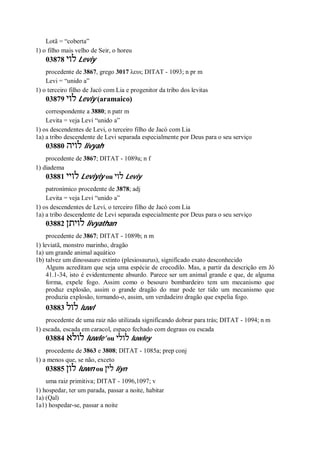 Lotã = “coberta”
1) o filho mais velho de Seir, o horeu
03878 ‫לוי‬ Leviy
procedente de 3867, grego 3017 λευι; DITAT - 1093; n pr m
Levi = “unido a”
1) o terceiro filho de Jacó com Lia e progenitor da tribo dos levitas
03879 ‫לוי‬ Leviy (aramaico)
correspondente a 3880; n patr m
Levita = veja Levi “unido a”
1) os descendentes de Levi, o terceiro filho de Jacó com Lia
1a) a tribo descendente de Levi separada especialmente por Deus para o seu serviço
03880 ‫לויה‬ livyah
procedente de 3867; DITAT - 1089a; n f
1) diadema
03881 ‫לויי‬ Leviyiy ou ‫לוי‬ Leviy
patronímico procedente de 3878; adj
Levita = veja Levi “unido a”
1) os descendentes de Levi, o terceiro filho de Jacó com Lia
1a) a tribo descendente de Levi separada especialmente por Deus para o seu serviço
03882 ‫לויתן‬ livyathan
procedente de 3867; DITAT - 1089b; n m
1) leviatã, monstro marinho, dragão
1a) um grande animal aquático
1b) talvez um dinossauro extinto (plesiosaurus), significado exato desconhecido
Alguns acreditam que seja uma espécie de crocodilo. Mas, a partir da descrição em Jó
41.1-34, isto é evidentemente absurdo. Parece ser um animal grande e que, de alguma
forma, expele fogo. Assim como o besouro bombardeiro tem um mecanismo que
produz explosão, assim o grande dragão do mar pode ter tido um mecanismo que
produzia explosão, tornando-o, assim, um verdadeiro dragão que expelia fogo.
03883 ‫לול‬ luwl
procedente de uma raiz não utilizada significando dobrar para trás; DITAT - 1094; n m
1) escada, escada em caracol, espaço fechado com degraus ou escada
03884 ‫לולא‬ luwle’ ou ‫לולי‬ luwley
procedente de 3863 e 3808; DITAT - 1085a; prep conj
1) a menos que, se não, exceto
03885 ‫לון‬ luwn ou ‫לין‬ liyn
uma raiz primitiva; DITAT - 1096,1097; v
1) hospedar, ter um parada, passar a noite, habitar
1a) (Qal)
1a1) hospedar-se, passar a noite
 