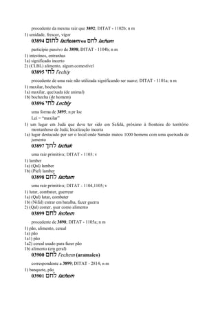 procedente da mesma raiz que 3892; DITAT - 1102b; n m
1) umidade, frescor, vigor
03894 ‫לחום‬ lachuwm ou ‫לחם‬ lachum
particípio passivo de 3898; DITAT - 1104b; n m
1) intestinos, entranhas
1a) significado incerto
2) (CLBL) alimento, algum comestível
03895 ‫לחי‬ l ̂echiy
procedente de uma raiz não utilizada significando ser suave; DITAT - 1101a; n m
1) maxilar, bochecha
1a) maxilar, queixada (de animal)
1b) bochecha (de homem)
03896 ‫לחי‬ Lechiy
uma forma de 3895; n pr loc
Leí = “maxilar”
1) um lugar em Judá que deve ter sido em Sefelá, próximo à fronteira do território
montanhoso de Judá; localização incerta
1a) lugar destacado por ser o local onde Sansão matou 1000 homens com uma queixada de
jumento
03897 ‫לחך‬ lachak
uma raiz primitiva; DITAT - 1103; v
1) lamber
1a) (Qal) lamber
1b) (Piel) lamber
03898 ‫לחם‬ lacham
uma raiz primitiva; DITAT - 1104,1105; v
1) lutar, combater, guerrear
1a) (Qal) lutar, combater
1b) (Nifal) entrar em batalha, fazer guerra
2) (Qal) comer, usar como alimento
03899 ‫לחם‬ lechem
procedente de 3898; DITAT - 1105a; n m
1) pão, alimento, cereal
1a) pão
1a1) pão
1a2) cereal usado para fazer pão
1b) alimento (em geral)
03900 ‫לחם‬ l ̂echem (aramaico)
correspondente a 3899; DITAT - 2814; n m
1) banquete, pão
03901 ‫לחם‬ lachem
 