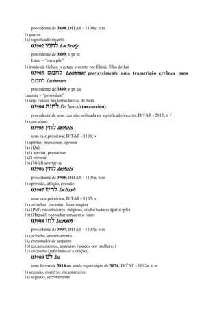 procedente de 3898; DITAT - 1104a; n m
1) guerra
1a) significado incerto
03902 ‫לחמי‬ Lachmiy
procedente de 3899; n pr m
Lami = “meu pão”
1) irmão de Golias, o geteu, e morto por Elanã, filho de Jair
03903 ‫לחמס‬ Lachmac provavelmente uma transcrição errônea para
‫לחמם‬ Lachmam
procedente de 3899; n pr loc
Laamás = “provisões”
1) uma cidade nas terras baixas de Judá
03904 ‫לחנה‬ l ̂echenah (aramaico)
procedente de uma raiz não utilizada de significado incerto; DITAT - 2815; n f
1) concubina
03905 ‫לחץ‬ lachats
uma raiz primitiva; DITAT - 1106; v
1) apertar, pressionar, oprimir
1a) (Qal)
1a1) apertar, pressionar
1a2) oprimir
1b) (Nifal) apertar-se
03906 ‫לחץ‬ lachats
procedente de 3905; DITAT - 1106a; n m
1) opressão, aflição, pressão
03907 ‫לחש‬ lachash
uma raiz primitiva; DITAT - 1107; v
1) cochichar, encantar, fazer magias
1a) (Piel) encantadores, mágicos, cochichadores (participle)
1b) (Hitpael) cochichar um com o outro
03908 ‫לחו‬ lachash
procedente de 3907; DITAT - 1107a; n m
1) cochicho, encantamento
1a) encantador de serpente
1b) encantamentos, amuletos (usados por mulheres)
1c) cochicho (referindo-se à oração)
03909 ‫לט‬ lat
uma forma de 3814 ou ainda o particípio de 3874; DITAT - 1092a; n m
1) segredo, mistério, encantamento
1a) segredo, secretamente
 