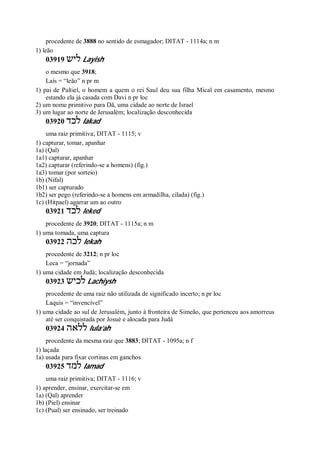procedente de 3888 no sentido de esmagador; DITAT - 1114a; n m
1) leão
03919 ‫ליש‬ Layish
o mesmo que 3918;
Laís = “leão” n pr m
1) pai de Paltiel, o homem a quem o rei Saul deu sua filha Mical em casamento, mesmo
estando ela já casada com Davi n pr loc
2) um nome primitivo para Dã, uma cidade ao norte de Israel
3) um lugar ao norte de Jerusalém; localização desconhecida
03920 ‫לכד‬ lakad
uma raiz primitiva; DITAT - 1115; v
1) capturar, tomar, apanhar
1a) (Qal)
1a1) capturar, apanhar
1a2) capturar (referindo-se a homens) (fig.)
1a3) tomar (por sorteio)
1b) (Nifal)
1b1) ser capturado
1b2) ser pego (referindo-se a homens em armadilha, cilada) (fig.)
1c) (Hitpael) agarrar um ao outro
03921 ‫לכד‬ leked
procedente de 3920; DITAT - 1115a; n m
1) uma tomada, uma captura
03922 ‫לכה‬ lekah
procedente de 3212; n pr loc
Leca = “jornada”
1) uma cidade em Judá; localização desconhecida
03923 ‫לכיש‬ Lachiysh
procedente de uma raiz não utilizada de significado incerto; n pr loc
Laquis = “invencível”
1) uma cidade ao sul de Jerusalém, junto à fronteira de Simeão, que pertenceu aos amorreus
até ser conquistada por Josué e alocada para Judá
03924 ‫ללאה‬ lula’ah
procedente da mesma raiz que 3883; DITAT - 1095a; n f
1) laçada
1a) usada para fixar cortinas em ganchos
03925 ‫למד‬ lamad
uma raiz primitiva; DITAT - 1116; v
1) aprender, ensinar, exercitar-se em
1a) (Qal) aprender
1b) (Piel) ensinar
1c) (Pual) ser ensinado, ser treinado
 