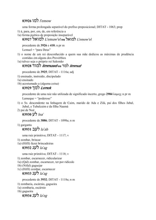 03926 ‫למו‬ l ̂emow
uma forma prolongada separável do prefixo preposicional; DITAT - 1063; prep
1) à, para, por, em, de, em referência a
1a) forma poética de preposição inseparável
03927 ‫למואל‬ L ̂emuw’el ou ‫למואל‬ L ̂emow’el
procedente de 3926 e 410; n pr m
Lemuel = “para Deus”
1) o nome de um rei desconhecido a quem sua mãe dedicou as máximas de prudência
contidas em alguns dos Provérbios
1a) talvez seja o próprio rei Salomão
03928 ‫למוד‬ limmuwd ou ‫למד‬ limmud
procedente de 3925; DITAT - 1116a; adj
1) ensinado, instruído, discipulado
1a) ensinado
1b) acostumado a (alguma coisa)
03929 ‫למך‬ Lemek
procedente de uma raiz não utilizada de significado incerto, grego 2984 λαμεχ; n pr m
Lameque = “poderoso”
1) o 5o. descendente na linhagem de Caim, marido de Ada e Zilá, pai dos filhos Jabal,
Jubal, e Tubalcaim e da filha Naamá
2) pai de Noé
03930 ‫לע‬ loa ̀
procedente de 3886; DITAT - 1098a; n m
1) garganta
03931 ‫לעב‬ la ̀ab
uma raiz primitiva; DITAT - 1117; v
1) zombar, brincar
1a) (Hifil) fazer brincadeiras
03932 ‫לעג‬ la ̀ag
uma raiz primitiva; DITAT - 1118; v
1) zombar, escarnecer, ridicularizar
1a) (Qal) zombar, escarnecer, ter por ridículo
1b) (Nifal) gaguejar
1c) (Hifil) zombar, escarnecer
03933 ‫לעג‬ la ̀ag
procedente de 3932; DITAT - 1118a; n m
1) zombaria, escárnio, gagueira
1a) zombaria, escárnio
1b) gagueira
03934 ‫לעג‬ la ̀eg
 