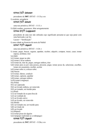 03944 ‫לצון‬ latsown
procedente de 3887; DITAT - 1113a; n m
1) escárnio, arrogância
03945 ‫לצץ‬ latsats
uma raiz primitiva; DITAT - 1113; v
1) (Qal) zombar, escarnecer, falar arrogantemente
03946 ‫לקום‬ Laqquwm
procedente de uma raiz não utilizada cujo significado presume-se que seja parar com
uma barricada; n pr loc
Lacum = “fortificação”
1) uma cidade na fronteira do norte de Naftali
03947 ‫לקח‬ laqach
uma raiz primitiva; DITAT - 1124; v
1) tomar, pegar, buscar, segurar, apanhar, receber, adquirir, comprar, trazer, casar, tomar
esposa, arrebatar, tirar
1a) (Qal)
1a1) tomar, pegar na mão
1a2) tomar e levar embora
1a3) tomar de, tirar de, pegar, carregar embora, tirar
1a4) tomar para ou por uma pessoa, procurar, pegar, tomar posse de, selecionar, escolher,
tomar em casamento, receber, aceitar
1a5) tomar sobre si, colocar sobre
1a6) buscar
1a7) tomar, liderar, conduzir
1a8) tomar, capturar, apanhar
1a9) tomar, carregar embora
1a10) tomar (vingança)
1b) (Nifal)
1b1) ser capturado
1b2) ser levado embora, ser removido
1b3) ser tomado, ser trazido para
1c) (Pual)
1c1) ser tomado de ou para fora de
1c2) ser roubado de
1c3) ser levado cativo
1c4) ser levado, ser removido
1d) (Hofal)
1d1) ser tomado em, ser trazido para
1d2) ser tirado de
1d3) ser levado
1e) (Hitpael)
1e1) tomar posse de alguém
1e2) lampejar (referindo-se a relâmpago)
03948 ‫לקח‬ leqach
procedente de 3947; DITAT - 1124a; n m
 