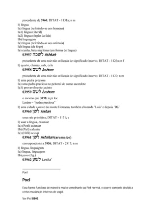procedente de 3960; DITAT - 1131a; n m
1) língua
1a) língua (referindo-se aos homens)
1a1) língua (literal)
1a2) língua (órgão da fala)
1b) linguagem
1c) língua (referindo-se aos animais)
1d) língua (de fogo)
1e) cunha, baía marítima (em forma de língua)
03957 ‫לשכה‬ lishkah
procedente de uma raiz não utilizada de significado incerto; DITAT - 1129a; n f
1) quarto, câmara, sala, cela
03958 ‫לשם‬ leshem
procedente de uma raiz não utilizada de significado incerto; DITAT - 1130; n m
1) uma pedra preciosa
1a) uma pedra preciosa no peitoral do sumo sacerdote
1a1) provavelmente jacinto
03959 ‫לשם‬ Leshem
o mesmo que 3958; n pr loc
Lesém = “pedra preciosa”
1) uma cidade a oeste do monte Hermom, também chamada ’Laís’ e depois ’Dã’
03960 ‫לשן‬ lashan
uma raiz primitiva; DITAT - 1131; v
1) usar a língua, caluniar
1a) (Poel) caluniar
1b) (Piel) caluniar
1c) (Hifil) acusar
03961 ‫לשן‬ lishshan (aramaico)
correspondente a 3956; DITAT - 2817; n m
1) língua, linguagem
1a) língua, linguagem
1b) povo (fig.)
03962 ‫לשע‬ Lesha ̀
Poel
Poel
Essa forma funciona de maneira muito semelhante ao Piel normal, e ocorre somente devido a
certas mudanças internas de vogal.
Ver Piel 8840
 