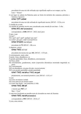procedente de uma raiz não utilizada cujo significado supõe-se ser romper; n pr loc
Lasa = “fissura”
1) um lugar no sudeste da Palestina junto ao limite do território dos cananeus, próximo a
Sodoma e Gomorra
03963 ‫לתך‬ lethek
procedente de uma raiz não utilizada de significado incerto; DITAT - 1133a; n m
1) medida de cevada
1a) medida de tamanho incerto mas considerada como metade de um ômer - 5 efas
03964 ‫מא‬ ma’ (aramaico)
correspondente a 4100; DITAT - 2822; interr pron
1) que, o que
1a) que?
1b) o que?, que?, qual?, qualquer que seja?
1c) como?, por que?, onde? (com prefixos)
03965 ‫מאבוס‬ ma ̀abuwc
procedente de 75; DITAT - 10b; n m
1) depósito, celeiro
03966 ‫מאד‬ m ̂e ̀od
procedente da mesma raiz que 181; DITAT - 1134 adv
1) extremamente, muito subst
2) poder, força, abundância n m
3) grande quantidade, força, abundância, extremamente
3a) força, poder
3b) extremamente, grandemente, muito (expressões idiomáticas mostrando magnitude ou
grau)
3b1) extremamente
3b2) em abundância, em grau elevado, excessivamente
3b3) com grande quantidade, grande quantidade
03967 ‫מאה‬ me’ah ou ‫מאיה‬ me’yah
propriamente, um numeral primitivo; cem; DITAT - 1135; n f
1) cem
1a) como um número isolado
1b) como parte de um número maior
1c) como uma fração - um centésimo (1/100)
03968 ‫מאה‬ Me’ah
o mesmo que 3967; n f
Meá = “Cem”
1) uma torre localizada na muralha norte de Jerusalém no muro de Neemias
03969 ‫מאה‬ ma’ah (aramaico)
correspondente a 3967; DITAT - 2818; n f
1) cem, uma centena
 