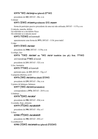03970 ‫מאוי‬ ma’avay ou (plural) ‫מאויים‬
procedente de 183; DITAT - 40c; n m
1) desejo
03971 ‫מאום‬ m’uwm geralmente ‫מום‬ muwm
forma de particípio passivo procedente de uma raiz não utilizada; DITAT - 1137a; n m
1) mácula, mancha, defeito
1a) referindo-se a um defeito físico
1b) referindo-se à mácula moral
03972 ‫מאומה‬ m ̂euwmah
aparentemente uma forma de 3971; DITAT - 1136; pron indef.
1) algo
03973 ‫מאוס‬ ma’owc
procedente de 3988; DITAT - 1139a; n m
1) refugo, lixo
03974 ‫מאור‬ ma’owr ou ‫מאר‬ ma’or também (no pl.) fem. ‫מאורה‬
m ̂e’owrah ou ‫מארה‬ m ̂eorah
procedente de 215; DITAT - 52f; n m
1) luz, luminária
03975 ‫מאו‬‫רה‬ m ̂euwrah
particípio pass. de 215; DITAT - 52g; n f
1) pequena abertura, covil
03976 ‫מאזן‬ mo’zen ou (dual) ‫מאזנים‬
procedente de 239; DITAT - 58a; n m
1) pratos de balanças, balanças
03977 ‫מאזן‬ mo’zen (aramaico)
correspondente a 3976; DITAT - 2819; n m
1) balança
03978 ‫מאכל‬ ma’akal
procedente de 398; DITAT - 85d; n m
1) comida, fruto, alimento
03979 ‫מאכלת‬ ma’akeleth
procedente de 398; DITAT - 85e; n f
1) faca
03980 ‫מאכלת‬ ma’akoleth
procedente de 398; DITAT - 85f; n f
1) combustível
03981 ‫מאמץ‬ ma’amats ou (plural) ‫מאמצים‬
 