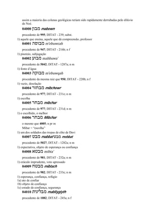assim a maioria das colunas geológicas teriam sido rapidamente derrubadas pelo dilúvio
de Noé.
04000 ‫מבון‬ mabown
procedente de 995; DITAT - 239; subst.
1) aquele que ensina, aquele que dá compreensão, professor
04001 ‫מבוסה‬ m ̂ebuwcah
procedente de 947; DITAT - 216b; n f
1) pisoteio, subjugação
04002 ‫מבוע‬ mabbuwa ̀
procedente de 5042; DITAT - 1287a; n m
1) fonte d’água
04003 ‫מבוקה‬ m ̂ebuwqah
procedente da mesma raiz que 950; DITAT - 220b; n f
1) vazio, desolação
04004 ‫מבחור‬ mibchowr
procedente de 977; DITAT - 231e; n m
1) escolha
04005 ‫מבחר‬ mibchar
procedente de 977; DITAT - 231d; n m
1) o escolhido, o melhor
04006 ‫מבחר‬ Mibchar
o mesmo que 4005; n pr m
Mibar = “escolha”
1) um dos soldados das tropas de elite de Davi
04007 ‫מבט‬ mabbat ‫מבט‬ mebbat
procedente de 5027; DITAT - 1282a; n m
1) expectativa, objeto de esperança ou confiança
04008 ‫מבטא‬ mibta ̀
procedente de 981; DITAT - 232a; n m
1) oráculo imprudente, voto apressado
04009 ‫מבטח‬ mibtach
procedente de 982; DITAT - 233e; n m
1) esperança, confiança, refúgio
1a) ato de confiar
1b) objeto de confiança
1c) estado de confiança, segurança
04010 ‫מבליגית‬ mabliygiyth
procedente de 1082; DITAT - 245a; n f
 