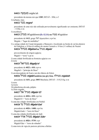 04021 ‫מגבעה‬ migba ̀ah
procedente da mesma raiz que 1389; DITAT - 309c; n f
1) turbante, tiara
04022 ‫מגד‬ meged
procedente de uma raiz não utilizada provavelmente significando ser eminente; DITAT
- 1144a; n m
1) excelência
04023 ‫מגדון‬ M ̂egiddown (Zc 12.11) ou ‫מגדו‬ M ̂egiddow
procedente de 1413, grego 717 Αρμαγεδων; n pr loc
Megido = “lugar de multidões”
1) a antiga cidade de Canaã designada a Manassés e localizada na borda do sul da planície
de Esdrelom, a 10 km (6 milhas) do monte Carmelo e 18 km (11 milhas) de Nazaré
04024 ‫מגדול‬ Migdowl ou ‫מגדל‬ Migdol
provavelmente de origem egípcia;
Migdol = “torre” n pr m
1) uma cidade fortificada na fronteira egípcia n m
2) torre
04025 ‫מגדיאל‬ Magdiy’el
procedente de 4022 e 410; n pr m
Magdiel = “príncipe de Deus”
1) um descendente de Esaú e um dos líderes de Edom
04026 ‫מגדל‬ migdal também (no pl.) fem. ‫מגדלה‬ migdalah
procedente de 1431, grego 3093 Μαγδαλα; DITAT - 315f,315g; n m
1) torre
1a) torre
1b) plataforma elevada, púlpito
1c) leito erguido
04027 ‫אל‬ ‫מגדל‬ Migdal-’El
procedente de 4026 e 410; n pr loc
Migdal-El = “torre de Deus”
1) uma das cidades fortificadas em Naftali
04028 ‫גד‬ ‫מגדל‬ Migdal-Gad
procedente de 4026 e 1408; n pr loc
Migdal-Gade = “torre de Deus”
1) uma das cidades fortificadas de Judá
04029 ‫אדר‬ ‫מגדל‬ Migdal- ̀Eder
procedente de 4026 e 5739; n pr
Migdal-Éder = “torre do rebanho”
1) uma torre de vigia de pastores próxima a Belém
 