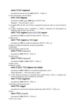 04030 ‫מגדנה‬ migdanah
procedente da mesma raiz que 4022; DITAT - 1144b; n f
1) coisa selecionada, coisa excelente
04031 ‫מגוג‬ Magowg
procedente de 1463, grego 3098 Μαγωγ; DITAT 324a;
Magogue = “terra de Gogue” n pr m
1) o segundo filho de Jafé, neto de Noé, e progenitor de diversas tribos ao norte de Israel n
pr loc
2) a região montanhosa entre a Capadócia e a Média e habitação dos descendentes de
Magogue, filho de Jafé e neto de Noé
04032 ‫מגור‬ magowr ou (Lm 2.22) ‫מגור‬ maguwr
procedente de 1481 no sentido de medo; DITAT - 332a; n m
1) medo, terror
04033 ‫מגור‬ maguwr ou ‫מגר‬ magur
procedente de 1481 no sentido de alojamento; DITAT - 330c; n m
1) lugar de residência temporária, morada, peregrinação
1a) habitação
1b) peregrinação, tempo de vida
04034 ‫מגורה‬ m ̂egowrah
procedente de 4032; DITAT - 332b; n f
1) medo, terror
04035 ‫מגורה‬ m ̂eguwrah
procedente de 4032 ou 4033; DITAT - 330d; n f
1) medo, terror
2) depósito, celeiro
04036 ‫מסביב‬ ‫מגור‬ Magowr mic-Cabiyb
procedente de 4032 e 5439 com a inserção da preposição; n pr m
Magor-Missabibe = “Terror por todos os lados”
1) o nome dado por Jeremias ao sacerdote Pasur quando Pasur o feriu e o prendeu num
tronco por profetizar contra a idolatria de Jerusalém
04037 ‫מגזרה‬ magzerah
procedente de 1504; DITAT - 340d; n f
1) machado, instrumento de corte
04038 ‫מגל‬ maggal
procedente de uma raiz não utilizada significando ceifar; DITAT - 1292a; n m
1) foice
04039 ‫מגלה‬ m ̂egillah
procedente de 1556; DITAT - 353m; n f
1) rolo, livro, escrito
 