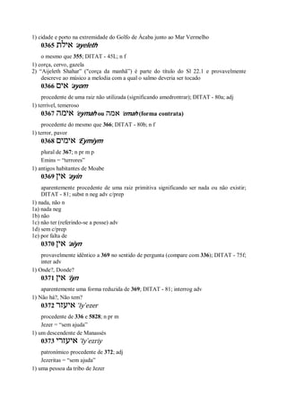 1) cidade e porto na extremidade do Golfo de Ácaba junto ao Mar Vermelho
0365 ‫אילת‬ ’ayeleth
o mesmo que 355; DITAT - 45L; n f
1) corça, cervo, gazela
2) “Aijeleth Shahar” ("corça da manhã”) é parte do título do Sl 22.1 e provavelmente
descreve ao músico a melodia com a qual o salmo deveria ser tocado
0366 ‫אים‬ ’ayom
procedente de uma raiz não utilizada (significando amedrontrar); DITAT - 80a; adj
1) terrível, temeroso
0367 ‫אימה‬ ’eymah ou ‫אמה‬ ’emah (forma contrata)
procedente do mesmo que 366; DITAT - 80b; n f
1) terror, pavor
0368 ‫אימים‬ ’Eymiym
plural de 367; n pr m p
Emins = “terrores”
1) antigos habitantes de Moabe
0369 ‫אין‬ ’ayin
aparentemente procedente de uma raiz primitiva significando ser nada ou não existir;
DITAT - 81; subst n neg adv c/prep
1) nada, não n
1a) nada neg
1b) não
1c) não ter (referindo-se a posse) adv
1d) sem c/prep
1e) por falta de
0370 ‫אין‬ ’aiyn
provavelmente idêntico a 369 no sentido de pergunta (compare com 336); DITAT - 75f;
inter adv
1) Onde?, Donde?
0371 ‫אין‬ ’iyn
aparentemente uma forma reduzida de 369; DITAT - 81; interrog adv
1) Não há?, Não tem?
0372 ‫איעזר‬ ’Iy ̀ezer
procedente de 336 e 5828; n pr m
Jezer = “sem ajuda”
1) um descendente de Manassés
0373 ‫איעזרי‬ ’Iy ̀ezriy
patronímico procedente de 372; adj
Jezeritas = “sem ajuda”
1) uma pessoa da tribo de Jezer
 