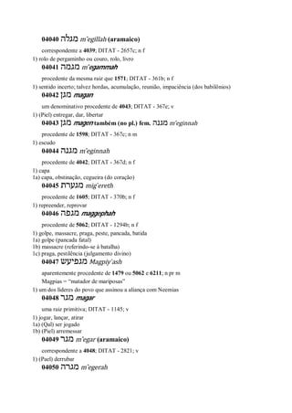 04040 ‫מגלה‬ m ̂egillah (aramaico)
correspondente a 4039; DITAT - 2657c; n f
1) rolo de pergaminho ou couro, rolo, livro
04041 ‫מגמה‬ m ̂egammah
procedente da mesma raiz que 1571; DITAT - 361b; n f
1) sentido incerto; talvez hordas, acumulação, reunião, impaciência (dos babilônios)
04042 ‫מגן‬ magan
um denominativo procedente de 4043; DITAT - 367e; v
1) (Piel) entregar, dar, libertar
04043 ‫מ‬‫גן‬ magen também (no pl.) fem. ‫מגנה‬ m ̂eginnah
procedente de 1598; DITAT - 367c; n m
1) escudo
04044 ‫מגנה‬ m ̂eginnah
procedente de 4042; DITAT - 367d; n f
1) capa
1a) capa, obstinação, cegueira (do coração)
04045 ‫מגערת‬ mig ̀ereth
procedente de 1605; DITAT - 370b; n f
1) repreender, reprovar
04046 ‫מגפה‬ maggephah
procedente de 5062; DITAT - 1294b; n f
1) golpe, massacre, praga, peste, pancada, batida
1a) golpe (pancada fatal)
1b) massacre (referindo-se à batalha)
1c) praga, pestilência (julgamento divino)
04047 ‫מגפיעש‬ Magpiy ̀ash
aparentemente procedente de 1479 ou 5062 e 6211; n pr m
Magpias = “matador de mariposas”
1) um dos líderes do povo que assinou a aliança com Neemias
04048 ‫מגר‬ magar
uma raiz primitiva; DITAT - 1145; v
1) jogar, lançar, atirar
1a) (Qal) ser jogado
1b) (Piel) arremessar
04049 ‫מגר‬ m ̂egar (aramaico)
correspondente a 4048; DITAT - 2821; v
1) (Pael) derrubar
04050 ‫מגרה‬ m ̂egerah
 