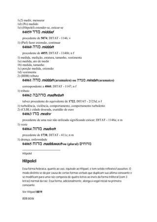 1c2) medir, mensurar
1d) (Po) medido
1e) (Hitpolel) estender-se, esticar-se
04059 ‫מדד‬ middad
procedente de 5074; DITAT - 1146; v
1) (Piel) fazer extensão, continuar
04060 ‫מדה‬ middah
procedente de 4055; DITAT - 1146b; n f
1) medida, medição, estatura, tamanho, vestimenta
1a) medida, ato de medir
1b) medida, tamanho
1c) porção medida, extensão
1d) vestimenta
2) (BDB) tributo
04061 ‫מדה‬ middah (aramaico) ou ‫מנדה‬ mindah (aramaico)
correspondente a 4060; DITAT - 1147; n f
1) tributo
04062 ‫מדהבה‬ madhebah
talvez procedente do equivalente de 1722; DITAT - 2125d; n f
1) turbulência, violência, comportamento, comportamento turbulento
2) (CLBL) cidade dourada, exatidão de ouro
04063 ‫מדו‬ medev
procedente de uma raiz não utilizada significando esticar; DITAT - 1148a; n m
1) veste
04064 ‫מדוה‬ madveh
procedente de 1738; DITAT - 411c; n m
1) doença, enfermidade
04065 ‫מדוח‬ madduwach ou (plural) ‫מדוחים‬
Hitpolel
Hitpolel
Essa forma hebraica, quanto ao uso, equivale ao Hitpael, e tem setido reflexivo/causativo. O
modo distinto se dá por causa de certas formas verbais que duplicam sua última consoante e
se modificam para uma raiz composta de quatro letras ao invés da forma triliteral (com 3
letras) normal da raiz. Essa forma, adicionalmente, alonga a vogal inicial na primeira
consoante.
Ver Hitpael 8819
BDB BDB
 