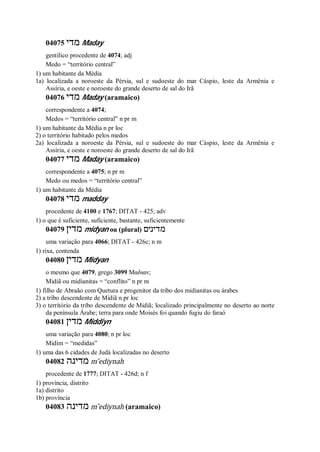 04075 ‫מדי‬ Maday
gentílico procedente de 4074; adj
Medo = “território central”
1) um habitante da Média
1a) localizada a noroeste da Pérsia, sul e sudoeste do mar Cáspio, leste da Armênia e
Assíria, e oeste e noroeste do grande deserto de sal do Irã
04076 ‫מדי‬ Maday (aramaico)
correspondente a 4074;
Medos = “território central” n pr m
1) um habitante da Média n pr loc
2) o território habitado pelos medos
2a) localizada a noroeste da Pérsia, sul e sudoeste do mar Cáspio, leste da Armênia e
Assíria, e oeste e noroeste do grande deserto de sal do Irã
04077 ‫מדי‬ Maday (aramaico)
correspondente a 4075; n pr m
Medo ou medos = “território central”
1) um habitante da Média
04078 ‫מדי‬ madday
procedente de 4100 e 1767; DITAT - 425; adv
1) o que é suficiente, suficiente, bastante, suficientemente
04079 ‫מדין‬ midyan ou (plural) ‫מדינים‬
uma variação para 4066; DITAT - 426c; n m
1) rixa, contenda
04080 ‫מדין‬ Midyan
o mesmo que 4079, grego 3099 Μαδιαν;
Midiã ou midianitas = “conflito” n pr m
1) filho de Abraão com Quetura e progenitor da tribo dos midianitas ou árabes
2) a tribo descendente de Midiã n pr loc
3) o território da tribo descendente de Midiã; localizado principalmente no deserto ao norte
da península Árabe; terra para onde Moisés foi quando fugiu do faraó
04081 ‫מדין‬ Middiyn
uma variação para 4080; n pr loc
Midim = “medidas”
1) uma das 6 cidades de Judá localizadas no deserto
04082 ‫מדינה‬ m ̂ediynah
procedente de 1777; DITAT - 426d; n f
1) província, distrito
1a) distrito
1b) província
04083 ‫מדינה‬ m ̂ediynah (aramaico)
 