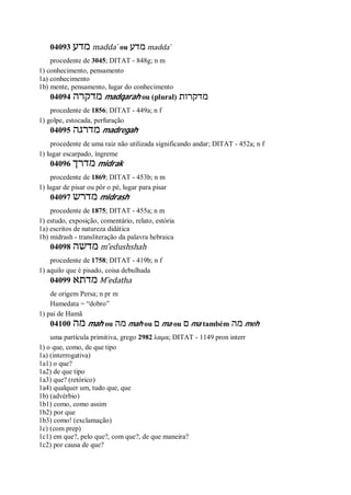 04093 ‫מדע‬ madda ̀ ou ‫מדע‬ madda ̀
procedente de 3045; DITAT - 848g; n m
1) conhecimento, pensamento
1a) conhecimento
1b) mente, pensamento, lugar do conhecimento
04094 ‫מדקרה‬ madqarah ou (plural) ‫מדקרות‬
procedente de 1856; DITAT - 449a; n f
1) golpe, estocada, perfuração
04095 ‫מדרגה‬ madregah
procedente de uma raiz não utilizada significando andar; DITAT - 452a; n f
1) lugar escarpado, íngreme
04096 ‫מדרך‬ midrak
procedente de 1869; DITAT - 453b; n m
1) lugar de pisar ou pôr o pé, lugar para pisar
04097 ‫מדרש‬ midrash
procedente de 1875; DITAT - 455a; n m
1) estudo, exposição, comentário, relato, estória
1a) escritos de natureza didática
1b) midrash - transliteração da palavra hebraica
04098 ‫מדשה‬ m ̂edushshah
procedente de 1758; DITAT - 419b; n f
1) aquilo que é pisado, coisa debulhada
04099 ‫מדתא‬ M ̂edatha
de origem Persa; n pr m
Hamedata = “dobro”
1) pai de Hamã
04100 ‫מה‬ mah ou ‫מה‬ mah ou ‫ם‬ ma ou ‫ם‬ ma também ‫מה‬ meh
uma partícula primitiva, grego 2982 λαμα; DITAT - 1149 pron interr
1) o que, como, de que tipo
1a) (interrogativa)
1a1) o que?
1a2) de que tipo
1a3) que? (retórico)
1a4) qualquer um, tudo que, que
1b) (advérbio)
1b1) como, como assim
1b2) por que
1b3) como! (exclamação)
1c) (com prep)
1c1) em que?, pelo que?, com que?, de que maneira?
1c2) por causa de que?
 