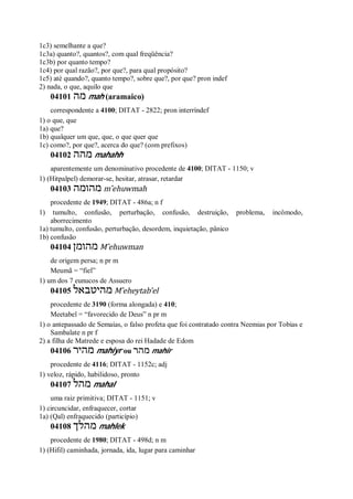 1c3) semelhante a que?
1c3a) quanto?, quantos?, com qual freqüência?
1c3b) por quanto tempo?
1c4) por qual razão?, por que?, para qual propósito?
1c5) até quando?, quanto tempo?, sobre que?, por que? pron indef
2) nada, o que, aquilo que
04101 ‫מה‬ mah (aramaico)
correspondente a 4100; DITAT - 2822; pron interríndef
1) o que, que
1a) que?
1b) qualquer um que, que, o que quer que
1c) como?, por que?, acerca do que? (com prefixos)
04102 ‫מהה‬ mahahh
aparentemente um denominativo procedente de 4100; DITAT - 1150; v
1) (Hitpalpel) demorar-se, hesitar, atrasar, retardar
04103 ‫מהומה‬ m ̂ehuwmah
procedente de 1949; DITAT - 486a; n f
1) tumulto, confusão, perturbação, confusão, destruição, problema, incômodo,
aborrecimento
1a) tumulto, confusão, perturbação, desordem, inquietação, pânico
1b) confusão
04104 ‫מהומן‬ M ̂ehuwman
de origem persa; n pr m
Meumã = “fiel”
1) um dos 7 eunucos de Assuero
04105 ‫מהיטבאל‬ M ̂eheytab’el
procedente de 3190 (forma alongada) e 410;
Meetabel = “favorecido de Deus” n pr m
1) o antepassado de Semaías, o falso profeta que foi contratado contra Neemias por Tobias e
Sambalate n pr f
2) a filha de Matrede e esposa do rei Hadade de Edom
04106 ‫מהיר‬ mahiyr ou ‫מהר‬ mahir
procedente de 4116; DITAT - 1152c; adj
1) veloz, rápido, habilidoso, pronto
04107 ‫מהל‬ mahal
uma raiz primitiva; DITAT - 1151; v
1) circuncidar, enfraquecer, cortar
1a) (Qal) enfraquecido (particípio)
04108 ‫מהלך‬ mahlek
procedente de 1980; DITAT - 498d; n m
1) (Hifil) caminhada, jornada, ida, lugar para caminhar
 