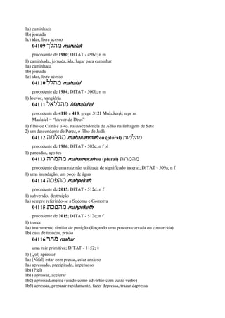 1a) caminhada
1b) jornada
1c) idas, livre acesso
04109 ‫מהלך‬ mahalak
procedente de 1980; DITAT - 498d; n m
1) caminhada, jornada, ida, lugar para caminhar
1a) caminhada
1b) jornada
1c) idas, livre acesso
04110 ‫מהלל‬ mahalal
procedente de 1984; DITAT - 500b; n m
1) louvor, vanglória
04111 ‫מהללאל‬ Mahalal’el
procedente de 4110 e 410, grego 3121 Μαλελεηλ; n pr m
Maalalel = “louvor de Deus”
1) filho de Cainã e o 4o. na descendência de Adão na linhagem de Sete
2) um descendente de Perez, o filho de Judá
04112 ‫מהלמה‬ mahalummah ou (plural) ‫מהלמות‬
procedente de 1986; DITAT - 502c; n f pl
1) pancadas, açoites
04113 ‫מהמרה‬ mahamorah ou (plural) ‫מהמרות‬
procedente de uma raiz não utilizada de significado incerto; DITAT - 509a; n f
1) uma inundação, um poço de água
04114 ‫מהפכה‬ mahpekah
procedente de 2015; DITAT - 512d; n f
1) subversão, destruição
1a) sempre referindo-se a Sodoma e Gomorra
04115 ‫מהפכת‬ mahpeketh
procedente de 2015; DITAT - 512e; n f
1) tronco
1a) instrumento similar de punição (forçando uma postura curvada ou contorcida)
1b) casa de troncos, prisão
04116 ‫מהר‬ mahar
uma raiz primitiva; DITAT - 1152; v
1) (Qal) apressar
1a) (Nifal) estar com pressa, estar ansioso
1a) apressado, precipitado, impetuoso
1b) (Piel)
1b1) apressar, acelerar
1b2) apressadamente (usado como advérbio com outro verbo)
1b3) apressar, preparar rapidamente, fazer depressa, trazer depressa
 