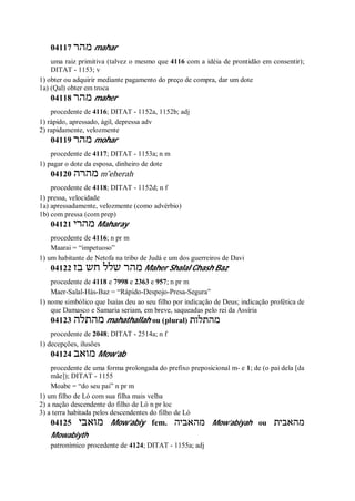 04117 ‫מהר‬ mahar
uma raiz primitiva (talvez o mesmo que 4116 com a idéia de prontidão em consentir);
DITAT - 1153; v
1) obter ou adquirir mediante pagamento do preço de compra, dar um dote
1a) (Qal) obter em troca
04118 ‫מהר‬ maher
procedente de 4116; DITAT - 1152a, 1152b; adj
1) rápido, apressado, ágil, depressa adv
2) rapidamente, velozmente
04119 ‫מהר‬ mohar
procedente de 4117; DITAT - 1153a; n m
1) pagar o dote da esposa, dinheiro de dote
04120 ‫מהרה‬ m ̂eherah
procedente de 4118; DITAT - 1152d; n f
1) pressa, velocidade
1a) apressadamente, velozmente (como advérbio)
1b) com pressa (com prep)
04121 ‫מהרי‬ Maharay
procedente de 4116; n pr m
Maarai = “impetuoso”
1) um habitante de Netofa na tribo de Judá e um dos guerreiros de Davi
04122 ‫בז‬ ‫חש‬ ‫שלל‬ ‫מהר‬ Maher Shalal Chash Baz
procedente de 4118 e 7998 e 2363 e 957; n pr m
Maer-Salal-Hás-Baz = “Rápido-Despojo-Presa-Segura”
1) nome simbólico que Isaías deu ao seu filho por indicação de Deus; indicação profética de
que Damasco e Samaria seriam, em breve, saqueadas pelo rei da Assíria
04123 ‫מהתלה‬ mahathallah ou (plural) ‫מהתלות‬
procedente de 2048; DITAT - 2514a; n f
1) decepções, ilusões
04124 ‫מואב‬ Mow’ab
procedente de uma forma prolongada do prefixo preposicional m- e 1; de (o pai dela [da
mãe]); DITAT - 1155
Moabe = “do seu pai” n pr m
1) um filho de Ló com sua filha mais velha
2) a nação descendente do filho de Ló n pr loc
3) a terra habitada pelos descendentes do filho de Ló
04125 ‫מואבי‬ Mow’abiy fem. ‫מהאביה‬ Mow’abiyah ou ‫מהאבית‬
Mowabiyth
patronímico procedente de 4124; DITAT - 1155a; adj
 