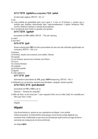 0374 ‫איפה‬ ’eyphah ou (reduzido) ‫אפה‬ ’ephah
de derivação egípcia; DITAT - 82; n f
1) efa
1a) uma medida de quantidade para secos igual a 3 seás ou 10 ômeres; o mesmo que a
medida para líqüidos denominada bato; (aproximadamente 9 galões britânicos 40l),
escritos rabínicos indicam a metade desta quantia)
1b) o receptáculo para medir ou guardar esta quantia
0375 ‫איפה‬ ’eyphoh
procedente de 335 e 6311; DITAT - 75h; adv interrog
1) onde?
2) que tipo?
0376 ‫איש‬ ’iysh
forma contrata para 582 [ou talvez procedente de uma raiz não utilizada significando ser
existente]; DITAT - 83a; n m
1) homem
1a) homem, macho (em contraste com mulher, fêmea)
1b) marido
1c) ser humano, pessoa (em contraste com Deus)
1d) servo
1e) criatura humana
1f) campeão
1g) homem grande
2) alguém
3) cada (adjetivo)
0377 ‫איש‬ ’iysh
denominativo procedente de 376, grego 2469 Ισκαριωτης; DITAT - 83a; v
1) (Hitpalel) ser um homem, mostrar masculinidade, campeão, homem grande
0378 ‫בשת‬ ‫איש‬ ’Iysh-Bosheth
procedente de 376 e 1322; n pr m
Isbosete = “homem de vergonha”
1) filho de Saul, rei de Israel por 7 anos enquanto Davi era rei sobre Judá; foi sucedido por
Davi que uniu o reino
Hitpalel
Hitpalel
Essa forma hebraica é, quanto ao uso, equivalente ao Hitpael, e tem sentido
reflexivo/causativo. O modo distinto existe porque certas formas verbais duplicam sua
consoante final, modificando-se para uma raiz formada por quatro letras em lugar da forma
normal da raiz composta de três letras (triliteral).
Ver Hitpael 8819
 