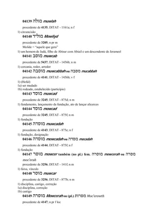 04139 ‫מולה‬ muwlah
procedente de 4135; DITAT - 1161a; n f
1) circuncisão
04140 ‫מוליד‬ Mowliyd
procedente de 3205; n pr m
Molide = “aquele que gera”
1) um homem de Judá, filho de Abisur com Abiail e um descendente de Jerameel
04141 ‫מוסב‬ muwcab
procedente de 5437; DITAT - 1456b; n m
1) cercania, redor, arredor
04142 ‫מוסבה‬ muwcabbah ou ‫מסבה‬ mucabbah
procedente de 4141; DITAT - 1456b; v f
1) (Hofal)
1a) ser mudado
1b) rodeado, estabelecido (particípio)
04143 ‫מוסד‬ muwcad
procedente de 3245; DITAT - 875d; n m
1) fundamento, lançamento da fundação, ato de lançar alicerces
04144 ‫מוסד‬ mowcad
procedente de 3245; DITAT - 875f; n m
1) fundação
04145 ‫מוסדה‬ muwcadah
procedente de 4143; DITAT - 875e; n f
1) fundação, designação
04146 ‫מוסדה‬ mowcadah ou ‫מסדה‬ mocadah
procedente de 4144; DITAT - 875f; n f
1) fundação
04147 ‫מוסר‬ mowcer também (no pl.) fem. ‫מוסרה‬ mowcerah ou ‫מסרה‬
moc ̂erah
procedente de 3256; DITAT - 141f; n m
1) faixa, vínculo
04148 ‫מוסר‬ muwcar
procedente de 3256; DITAT - 877b; n m
1) disciplina, castigo, correção
1a) disciplina, correção
1b) castigo
04149 ‫מוסרה‬ Mowcerah ou (pl.) ‫מסרות‬ Moc ̂erowth
procedente de 4147; n pr f loc
 