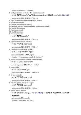 Mosera ou Moserote = “vínculos”
1) um lugar próximo ao Monte Hor onde morreu Arão
04150 ‫מוע‬‫ד‬ mow ̀ed ou ‫מעד‬ mo ̀ed ou (fem.) ‫מועדה‬ mow ̀adah (2Cr 8.13)
procedente de 3259; DITAT - 878b; n m
1) lugar determinado, tempo determinado, reunião
1a) tempo determinado
1a1) tempo determinado (em geral)
1a2) período sagrado, festa estabelecida, período determinado
1b) reunião determinada
1c) lugar determinado
1d) sinal determinado
1e) tenda do encontro
04151 ‫מועד‬ mow ̀ad
procedente de 3259; DITAT - 878c; n m
1) lugar determinado (no exército)
04152 ‫מועדה‬ muw ̀adah
procedente de 3259; DITAT - 878d; n f
1) cidades determinadas (de refúgio)
04153 ‫מועדיה‬ Mow ̀adyah
procedente de 4151 e 3050; n pr m
Moadias = “o tempo determinado de JA (Javé)”
1) um dos sacerdotes que retornou com Zorobabel
04154 ‫מועדת‬ muw ̀edeth
particípio pass de 4571; DITAT - 1226; f
1) escorregadio
04155 ‫מועף‬ muw ̀aph
procedente de 5774; DITAT - 1583a; n m
1) trevas, escuridão
04156 ‫מועצה‬ mow ̀etsah
procedente de 3289; DITAT - 887b; n f
1) conselho, plano, princípio, desígnio
04157 ‫מועקה‬ muw ̀aqah
procedente de 5781; DITAT - 1585b; n f
1) aperto, aflição, pressão
04158 ‫מופעת‬ Mowpha ̀ath (Jr 48.21) ou ‫מיפעת‬ meyphaath ou ‫מפעת‬
mephaath
procedente de 3313; n pr loc
Mefaate = “esplendor” ou “altura”
 
