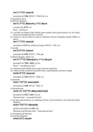 04175 ‫מורה‬ mowreh
procedente de 3384; DITAT - 910b,910c; n m
1) (a primeira) chuva
2) (DITAT) professor
04176 ‫מורה‬ Mowreh ou ‫מרה‬ Moreh
o mesmo que 4175; n m
Moré = “professor”
1) o carvalho em Siquém onde Abraão parou quando entrou pela primeira vez em Canaã;
perto das montanhas de Ebal e Gerizim
2) o monte no vale de Jezreel no qual os midianitas estavam acampados quando Gideão os
atacou
04177 ‫מורה‬ mowrah
procedente de 4171 no sentido de tosquia; DITAT - 1166; n m
1) navalha
04178 ‫מורט‬ mowrat
procedente de 3399; DITAT - 1244; part
1) (Pual) esfregado, polido, liso
04179 ‫מוריה‬ Mowriyah ou ‫מריה‬ Moriyah
procedente de 7200 e 3050; n pr loc
Moriá = “escolhido por Javé”
1) o lugar para onde Abraão levou Isaque a fim de sacrificá-lo
2) o monte no lado oriental de Jerusalém sobre o qual Salomão construiu o templo
04180 ‫מורש‬ mowrash
procedente de 3423; DITAT - 920d; n m
1) possessão
04181 ‫מורשה‬ mowrashah
procedente de 4180; DITAT - 920e; n f
1) uma possessão
04182 ‫גת‬ ‫מורשת‬ Mowresheth Gath
procedente de 3423 e 1661; n pr loc
Moresete-Gate = “possessão de Gate”
1) um lugar aparentemente na vizinhança de Gate e provavelmente a terra natal do profeta
Miquéias
04183 ‫מורש‬‫תי‬ Morashtiy
gentílico procedente de 4182; adj
Morastita veja Moresete-Gate = “possessão de Gate”
1) um habitante de Moresete
1a) o profeta Miquéias
04184 ‫מוש‬ muwsh
 