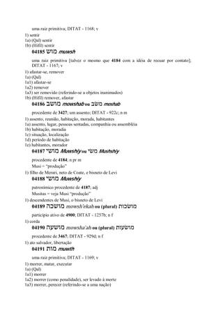 uma raiz primitiva; DITAT - 1168; v
1) sentir
1a) (Qal) sentir
1b) (Hifil) sentir
04185 ‫מוש‬ muwsh
uma raiz primitiva [talvez o mesmo que 4184 com a idéia de recuar por contato];
DITAT - 1167; v
1) afastar-se, remover
1a) (Qal)
1a1) afastar-se
1a2) remover
1a3) ser removido (referindo-se a objetos inanimados)
1b) (Hifil) remover, afastar
04186 ‫מושב‬ mowshab ou ‫משׂב‬ moshab
procedente de 3427; um assento; DITAT - 922c; n m
1) assento, reunião, habitação, morada, habitantes
1a) assento, lugar, pessoas sentadas, companhia ou assembléia
1b) habitação, moradia
1c) situação, localização
1d) período de habitação
1e) habitantes, morador
04187 ‫מושי‬ Muwshiy ou ‫משׂי‬ Mushshiy
procedente de 4184; n pr m
Musi = “produção”
1) filho de Merari, neto de Coate, e bisneto de Levi
04188 ‫מושי‬ Muwshiy
patronímico procedente de 4187; adj
Musitas = veja Musi “produção”
1) descendentes de Musi, o bisneto de Levi
04189 ‫מושכה‬ mowsh ̂ekah ou (plural) ‫מושׂכות‬
particípio ativo de 4900; DITAT - 1257b; n f
1) corda
04190 ‫מושעה‬ mowsha ̀ah ou (plural) ‫מושׂעות‬
procedente de 3467; DITAT - 929d; n f
1) ato salvador, libertação
04191 ‫מות‬ muwth
uma raiz primitiva; DITAT - 1169; v
1) morrer, matar, executar
1a) (Qal)
1a1) morrer
1a2) morrer (como penalidade), ser levado à morte
1a3) morrer, perecer (referindo-se a uma nação)
 