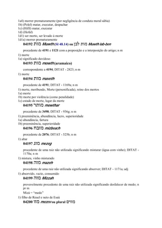 1a4) morrer prematuramente (por negligência de conduta moral sábia)
1b) (Polel) matar, executar, despachar
1c) (Hifil) matar, executar
1d) (Hofal)
1d1) ser morto, ser levado à morte
1d1a) morrer prematuramente
04192 ‫מות‬ Muwth (Sl 48.14) ou ‫לבן‬ ‫מות‬ Muwth lab-ben
procedente de 4191 e 1121 com a preposição e a interposição do artigo; n m
1) morte
1a) significado duvidoso
04193 ‫מות‬ mowth (aramaico)
correspondente a 4194; DITAT - 2823; n m
1) morte
04194 ‫מות‬ maveth
procedente de 4191; DITAT - 1169a; n m
1) morte, moribundo, Morte (personificada), reino dos mortos
1a) morte
1b) morte por violência (como penalidade)
1c) estado de morte, lugar da morte
04195 ‫מותר‬ mowthar
procedente de 3498; DITAT - 936g; n m
1) preeminência, abundância, lucro, superioridade
1a) abundância, fartura
1b) preeminência, superioridade
04196 ‫מזבח‬ mizbeach
procedente de 2076; DITAT - 525b; n m
1) altar
04197 ‫מזג‬ mezeg
procedente de uma raiz não utilizada significando misturar (água com vinho); DITAT -
1170a; n m
1) mistura, vinho misturado
04198 ‫מזה‬ mazeh
procedente de uma raiz não utilizada significando absorver; DITAT - 1171a; adj
1) absorvido, vazio, consumido
04199 ‫מזה‬ Mizzah
provavelmente procedente de uma raiz não utilizada significando desfalecer de medo; n
pr m
Mizá = “medo”
1) filho de Reuel e neto de Esaú
04200 ‫מזו‬ mezev ou plural ‫מזוים‬
 